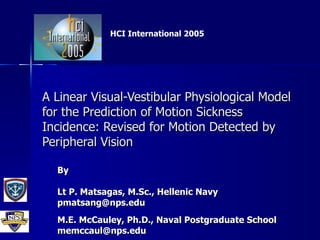 A Linear Visual-Vestibular Physiological Model for the Prediction of Motion Sickness Incidence: Revised for Motion Detected by Peripheral Vision By Lt P. Matsagas, M.Sc., Hellenic Navy [email_address] M.E. McCauley, Ph.D., Naval Postgraduate School [email_address] HCI International 2005 