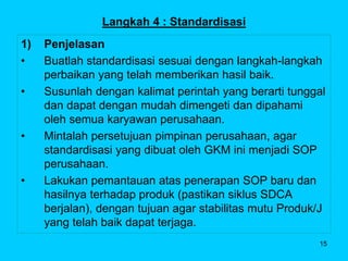 15
Langkah 4 : Standardisasi
1) Penjelasan
• Buatlah standardisasi sesuai dengan langkah-langkah
perbaikan yang telah memb...