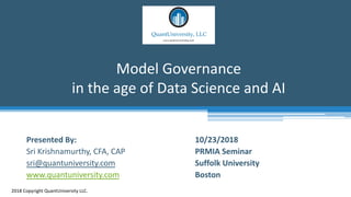 Model Governance
in the age of Data Science and AI
2018 Copyright QuantUniversity LLC.
Presented By:
Sri Krishnamurthy, CFA, CAP
sri@quantuniversity.com
www.quantuniversity.com
10/23/2018
PRMIA Seminar
Suffolk University
Boston
 
