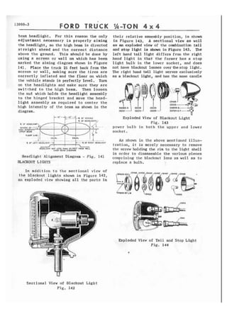 13000-3 FORD TRUCK Ih-TON 4 x 4 
beam headlight. For t h i s reason the only 
adjuatmtnt necessary is properly aiming 
the headlight, so the high beam is directed 
straight ahead and the correct distance 
above the ground. This should be done by 
using a screen or wall on which has been 
marked t h e aiming diagram shown i n Figure 
141. Place the truck 25 feet back from the 
screen or wall, making sure the tires are 
correctly inflated and the floor on which 
the vehicle stands is perfectly level. Turn 
on t h e headlights and make sure they are 
switched to the high beam. Then loosen 
t h e n u t which holds t h e headlight assembly 
t o t h e hinged brackct and move the head-l 
i g h t assembly as required to center the 
high intensity of the beam as shown i n the 
diagram. 
-4 OF VEHICLE 
I ' "L 
IIEADLIGHT HOT LESS THhN 25 FEE? FROM WhLL 
lH1CU BEAM UIAGRAUI 
Headlight Alignment Diagram - F i g . 141 
BLACKOUT LIGHTS 
Xn addition to t h c sectional view of 
the blackout lights shown i n Figure 142, 
an exploded view showing all the parts in 
their relative assembly position, is shown 
i n Figure 143, A sectional view as well 
a s an exploded view of the combination t a i l 
and stop light is shown in Figure 143. The 
left hand t a i l light d i f f e r s from the right 
hand l i g h t i n that the former has a stop 
light bulb in the lower socket, and does 
not have blackout lenses overthestop light. 
The right hand tail! light serves exclusively 
as a blackout Ifght, and has the same candle 
14 
Exploded View of Blackout Light 
Fig. 143 
powcr bulb i n both the upper and lower 
socket. 
As shown i n the above mentioned i l l u s - 
tration, i t is merely necessary t o remove 
the screw holding the rim to the light shelf 
in order t o disassemble the various pieces 
comprising thc blackout l e n s as well as t o 
replace a bulb. 
EKploded View of Tail and Stop Light 
Fig. 144 
Sectional View of Blackout L i g h t 
F i g . 142 
 