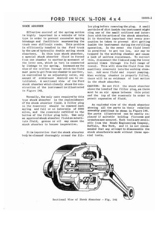 T R U C K 
SIIOZK ABSORBER 
Effective control of thc spring action 
is highly important in a vehicle of this 
type in order to prevent excessive spring 
breakage and facilitate maneuvering the 
truck over difficult roads, T h i s problem 
is e f f i c i e n t l y handled in t h e Ford truck 
by thcuseof hydraulic double acting shock 
absorbers. In t h i s type shock absorber, 
a special shock absorber fluid is forced 
fram one chamber to another by movement of 
the lever arm, which in turn is connected 
by linkage to the spring. Inasrnuchasthe 
s i z e o f t h e orifice through which the f l u i d 
must pass to gct f ram one chamkr to ano thcr, 
is controlled by an adjustable valve, any 
amount of resistance desir6d can be es-tablished. 
A sectional view of the Ford 
shock absorber which clearly showsthecatl-stsuction 
of the instrument is illustrated 
in Figure 145. 
Normally, theonly care requiredby t h i s 
t-yp. e shock absorber is t h e replenishment 
o f t h e shock absorber f l u i d . A f i l l e r plug 
in the reservoir should be removed each 
spring and fall or at intervals of 5000 
miles, and the reservoir r e f i l l e d to the 
bottom of t h e f i l l c r plug h o l e . U s e only 
an approvedshockabsorber f l u i d a s s u b s t i - 
tute f l u i d , grease o r oil may cause t h e 
shock absorber to become inoperative. 
l e r plug before removingthe plug. A small 
particle of dirt inside the instrument might 
clog one of t h e small orifices and inter-fere 
with theactionof the shock absorber. 
It is therefore important that every pre-caution 
be taken to prevent dirt getting 
inside the instrument duringthe refilling 
operation. In the event the fluid level ' 
is permitted t o get too low, air may b e 
trapped i n the working chamber and cause 
a lack of uniform resistance. To correct 
this, disconnect the linkand pump the lever 
several times through its f u l l range of 
travel. , T h i s will drawthe fluid from the 
auxiliary reservoir i n t o t h e working charn-ber. 
Add more f l u i d and repeat pumping. 
When working chamber is properly filled, 
there will be no evidence of lost motion 
i n the shock absorber. 
CAUTION: Do not fill the shock absorber 
ahovcthe levelof t h e f i l l e r p l u g , a s there 
must b e an a i r space between this point 
and tlre t o p of the reservoir in order t o 
permit expansion of f l u i d . 
An exploded view of t h e shock absorber 
showing all the parts in their relative 
assembly positions ia shown In Figure146. 
The parts illustrated can be easily re-placed 
if suitable holding fixtures and 
wrencheaare secured. Such toolsare avail-able 
from the Houde Engineering Company, 
Buffalo, New York, and i t is not recom-mended 
that any at tempt to disassemble t h e 
I t is imperative that the shock absorber shock absorbersbe made without these spe-body 
beclcaned thoroughly around the f i l - cia1 tools. 
Sectional View of Shock Absorber - Fig. 145 w 
 