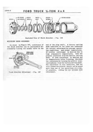 13000-2 FORD TRUCK 1h-TOM 4 x 4 
Exploded View of Shock Absorber - Fig. 146 
ADJUSTING SHOCK ABSORBERS 
1 
As shown in Figure 147, resistance of end of the wing shaft. A factory setting 
the shock absorber can be ~ncreasedorde- mark inscribed on the lever arm indicates 
ercasedby turning the needle valve In the t h e correct adjustment for average operat-ing 
conditians, and normal temperatures. 
If stiffer resistance is desired due to 
high atmospheric temperatures, turn the 
pointer clockwise fromthe factory setting 
STOP mark. I f less resigtance is desired due 
to temperatures below freezing, decrease 
the resistanceby turning the pointer coun-terclockwi. 
ae fromthe factorysefting mark. 
The adjustmcnt is very sensitive, and for 
t h i s reason the pointer should not be moved 
more than one or two serrations a t a time, 
i f possible, riding t h e car between each 
%lock Absorber Adf uatment - Fig. I47 adjustment . 
 