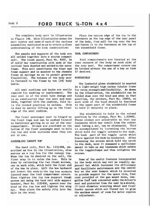 Body I ) FORD TRUCK 1/4-TON 4 x 4 
The complete body unit is illustratca 
in Figure 148. This illustration shows the 
part number and name of eachof the various 
assemblies mentioned soas to obtain aclear 
understanding of the body construction: 
The panels and supports of the body are 
all welded together into a sturdy compact 
unit. The brush guard, Part No. 8307, is 
of solid bar construction with ends of the 
vertical bars doweled and welded to the outcr 
frame. This unit constitutes the front end 
frame support and is mounted to the chassis 
frame on springs ao as to permit greater 
flexibility. The balance of the body unit 
is fastened to the frame by ten (10) body 
bolts. 
All seat cushions and backs are easily 
removed for washing or replacement. The 
rear seat is of the steel tube design and 
is so constructed that the seat and seat 
back, together with the cushion, fold in-to 
the closed position in unison. rhis 
is done by merely lifting up on the front 
edge of the seat cushion. 
The front passenger seat is hinged on 
the front legs and can be pushed forward 
to facilitate getting in or out of the rear 
compartment. Straps are provided on the 
bottom of the front passenger seat to hold 
the top and side curtains when they are 
not in use. 
ASSEMBLING CANOPY TOP 
The hand rail, Part No. 1151268, de-scribed 
a8 bow in the illustration, also 
serves as a top bow for the canopy top. 
When the top is desired on the unit, the 
first step is to raise the bow. This is 
done by releasing the two thumb screws, 
one on each side, which hold the front end 
of the bow in place. Lift the bow backward 
and insert the ends in the top bow sockets 
located neat the tool compartment covers. 
Then tight en the top bow support thumb 
screws and swing the hand rail side support 
bracket, Part No, 1131420, upward over the 
gtud on the top bow and tighten the wing 
qpt. Then place the safety clip into the 
bple in the stud. 
Place the narrow edge of the top to the 
fasteners on the top edge of the rear panel 
of the body, then pull the top over the bow 
and fast& it to the fasteners a the top of 
the windshield frame. 
TOOL COMPARTMENT 
Tool compartments are located at the 
rear corners of the body on each side of 
the rear seat. The compartment covers can 
be latched without the use of a key or lock 
if desired. 
WINDSHIELD 
The laminated glass windshield is mounted 
in a light-weight high carbon tubular frame 
for extra strength and flexibility. As shown 
in the illustration, the windshield can be 
folded down over the hood and when in that 
position, the catches, Part No. 16892, on 
each side of the hood should be fastened 
to the upper part of the windshield frame 
to hold it securely in place. 
The windshield is held in the raised 
position by the clamps, Part No. ::03482. 
These clamps are adjustable so that any 
looseness which may result, from the rubber 
seal taking a set, can be eliminated. This' 
is accomplished by loosening the 'screws 
which hold the toggle catches to the dash. 
The back part of the toggle catch which 
bears against the dash is ratcheted. After 
loosening the screws which hold the catch 
to the dash, move it downward a sufficient 
amount to take up any looseness which exists 
in the toggleclamps and then retighten the 
screws. 
Some of the useful features incorporated 
in the body which may not be readily ap-parent 
but which increase its efficiency 
and facilitate maintenance are the center 
bar on the rear bumper which is inverted 
to provide support for the spare tire, foot 
rest provided at the gun mount base, ten-gallon 
fuef tank concealed under the driverts 
seat and protected from the teak byashield, 
17-inch diameter steering wheel and front 
fender aprons which are flared out to giye 
the maximum amount of room for motor repairs 
or adjustment. 
 