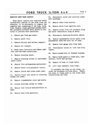 FORD TRUCK %-TON 4 x 4 Body 3 
REMOVING BODY FROM CHASSIS 16. Disconnect wires and junction under 
left headlamp. 
When major repai rs are required which 
necessitate removal of the body from the 17. Remove cable from starter. 
chassis, it is advisable to remove the 
complete unit consisting of the body, hood, 18. Remove wires from ignition coil. 
front fenders, brush guard and running board. 
The procedure outlined below should be fol- 19, Remove wires from oil pressure plug 
lowed to perform this operation: and water t'emperature plug on motor. 
1. Remove gun from gun mount. 20. Disconnect chokeand throttle cables. 
2. Remove spare tire. 
3. Remove battery and battery support. 
4. Remove air cleaner. 
, . I 
5. Drain water from motor and remove radi-ator 
core and hose connect ions. 
6. Remove steering wheel. 
7. Remove steering column to instrument 
panel brace. 
8. Remove fire extinguisher andbracket. 
9. Remove knobs from gearshift levers. 
10. Remove clutch and brake pedal pads. 
1 1 Remove floor pan seals at steering 
column and pedal. 
12. Remove transmission cover and seals. 
13. Loosen steering column at frame. 
14. Remove fuel lineat tankand filter on 
dash. 
21. Remove speedometer drive cable from 
speedometer head and pull out of body. 
22. Remove fuel gauge wire from tank. 
23. Disconnect wires at tail and stop 
lights. 
24. Remove ground wire at flywheel housing. 
25. Remove brush guard to frame nuts, lock-washers, 
bolts and springs. 
26. Remove 10 body to frame bolts. 
27. Lift body assembly from frame. 
To assemble the body on the frame, re-verse 
the procedure outlined above. Cement 
new body to frame pads to the frame when 
reinstalling the body. 
15. Remove wire from generator. 
 
