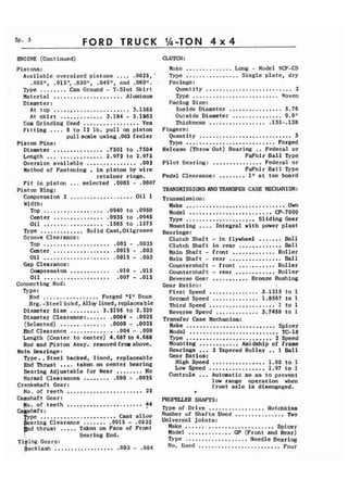 Sp. 3 F O R D TRUCK 
ENGINE (Continued) 
Pistons: 
Available oversized pistons .... .0025,' 
.005", .015It, .030", .04S1I, and .060If. - 
Type ........ Cam Ground - T-Slot Skirt 
Material ..................... Aluminum 
Diameter : 
At top ....................... 3.1585 
At skirt ............. 3.184 - 3.1865 
Cam Grinding Used ................. Yes 
Fitting .... 8 to 12 lb. pull on piston 
pull scale using .003 feeler 
Piston Pins: 
Diameter ............... ,7501 to .7504 
Length ................. 2.972 to 2.975 
Oversize available ............... ,002 
Method of Fastening . in piston by wire 
retainer rings. 
Fit in piston ... selected ,0005 - .0007 
Piston Ring: 
Compression 2 ................... Oil 1 
Width: 
Top .................. .0940 to .0950 
Center ............... .0935 to .0945 
Oil .................. .I565 to .I575 
Type ............. Solid Cast,Oilgroove 
Groove Clearance : 
TOP .................... .002 - -0035 
Center ................. ,0015 - ,003 
Oil .................... ,0015 - ,003 
Gap Clearance: 
Compression ............ .010 - .015 
Oil .................... -007 - ,015 
Connecting Rod: 
Type: 
Rod ................. Forged "1" Beam 
Brg. -Steel bckd, ......... Alloy lined, replaceable 
Diameter Size 2,2195 to 2.220 
Diameter Clearance:...... .0004 - .0025 (selected) .............. - Prrd Clearance ............. .0000 ,0025 ,004 - .008 
Length (Center to center) 4.687 to 4.688 
Rod and Piston Assy. removedfromabove. 
Main Bearings: 
Type..Steel Ehd Thrust .... backed, lined, replaceable 
taken on center bearing Bearing Adjustable ........ for Wear ........ No Normal Clearances .000 - .0025 
Crankshaft Gear: No. of teeth ....................... 22 
Camshaft Gear: No. of teeth ....................... 44 
Ca tsh pc aft.:. ..................... ....... Cast allov 
aring Clearance .0015 - .0032 
p d thrust ..... Taken on Face of Front 
Bearing End. 
Tiping Gears: 
Backlash .................. .003 - .004 
CLUTCH : 
Make .............. Long - Model 9CF-CS 
Type ................ Single plate, dry 
Facings : 
Quantity .......................... 2 
Type .......................... Woven 
Facing Size: Inside Diameter ................ 5.76 
Outside Diameter ............... 9.0If Thickness ................. .135-.I38 
Fingers: Quantity ............................ 3 Type ........................... Forged 
Release (Throw Out) Bearing .. Federal or 
FaFnir Ball Type 
Pilot Bearing: ............... Federal or 
FaFnir Ball Type 
Pedal Clearance: ........ 1" at toe board 
TRANSMISSIONSANDTRANSFER CASE MECHANISM: 
Transmission: Make .............................. Own 
Model ......................... CP-7000 Type ..................... Sliding Gear Mounting .... Integral with power plant 
Bearings: Clutch Shaft - in flywheel ....... Ball Clutch Shaft in rear ............. Ball Main Shaft - front ............. Roller Main Shaft - rear ................ Ball Countershaft - front ........... Roller Countershaft - rear ............ Roller Reverse Gear ........... Bronze Bushing 
Gear Ratios: First Speed ............... 3.1215 to 1 Second Speed .............. 1.8567 to 1 Third Speed .................... 1 to 1 Reverse Speed ............. 3.7458 to 1 
Transfer Case Mechanism: 
Make ........................... Spicer 
Model ........................... TC-18 
Type .......................... 2 Speed 
Mounting ............ Amidship of frame 
Bearings ... 2 Tapered Roller .. 1 Ball 
Gear Ratios: 
High Speed ................ 1.00 to 1 
Low Speed ...,............. 1.97 to 1 
Controls ... Automatic so as to prevent 
low range operation when 
front axle is disengaged. 
'# 
PROPELLER SHAFTS: 
Type of Drive ................. Hotchkiss Number of Shafts Used ............... Two 
Universal Joints: 
Make .......................... Spicer 
Model ............. GP (Front and Rear) 
Type ................... Needle Bearing 
No. Used ......................... Four 
 