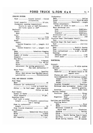 FORD TRUCK sp. 4 
COOLING SYSTEM: 
Type .......... Liquid (water) - forced 
circulation. 
Total capacity ................ 10 qts. 
Thermostat opening temperature: 
Starts to open at 1450 Fahrenheit 
and fully opens at 18s0 
Radiator: 
She1 1 : 
Make ............................ Own 
Core: 
Make ........................... Long 
Type ................... Fin and tube 
Hose : 
Upper: 
Inside Diameter- 1.5 .. Length- 2.5 
Lower : 
Inside Diameter- 1.5 .. Length - 2.5 
Fan : 
Make ................ Schwitzer-Cumins 
Model ............................ Ford 
Number of blades .................... 4 
Diameter ......................... 15.8 
Fan Belts: 
Type ....................... V-Smooth 
Size .................... I.D. 46.12n 
Width .......................... 5/81! 
Adjustment (by moving generator) : 
Fan belt deflection 111 
Water Pump: 
Type ....................... Impeller 
Drive.. Be1 t driven (see IIFbq Beltllabove) 
Lubrication ........... Prelubricated 
FUEL AND EXHAUST SYSTEM: 
Fuel Pump: Make ...............................A C Pressure (at carburetor) .............. ................... 1-1/2 to 2-3/4 lbs. Filter ... In fuel pump. Also separate 
filter on dash 
Fuel Tanks: Number of Tanks ..................... 1 Total Capacity ................ 10 gal. 
Gasoline Line: 
Fuel tank to pump: 
Length ...... (3 Flexible connections 
and 1 tubing) 
Pump to carburetor: 
Length ........................... 14 
Size (inside diameter) .......... .225" 
Air Cleaner: 
Make ............ Industrial Wire Cloth 
Model .......................... A-8020 
Type ......................... Oil Bath Oil Capacity .................... 1 pt. 
Carburetor: 
Make ........................... Holley 
Model ..,................. Ford GP-9510 
Type ............... Downdraft - single 
Idling adjustment: 
Number of turns to open ......... 5/8 
Main discharge jet: 
Lean ..................... 218CC/min. 
Rich ..................... 221CC/nin. 
Standard ...........,..... 224CC/min. 
Accelerator jet ............. #68 Dri 11 
Power jet ........................ ,030 
Gas01 ine Gage (Instrument Panel) : 
Type ......................... Electric 
Gasoline Gage (In fuel tank) : Type ......................... Llectric 
Muffler: Make ................... Noblitt Sparks Type ................. Straight through Size--cylindrical ...... 4.06" x 18.00" 
Opening: (~xhaustp ipe) ................ 1.60 
ail pipe) .................... 1.50 
General : 
Voltage ................ 6 volts system 
Battery: Make ........................... Ford Capacity ...... 20 ampere hours at 85 
ampere rate.' Plates per cell .................. 13 
Outer dimensions (to fit battery cradle) 
Length ..................... 9.156" 
Width ........................ 7.0911 
Height ...................... 8.69tI Terminal Grounded .......... Positive 
Recharge when hydrometer reads 1.225 
specific gravity. Location ................. Under hood 
Battery Cables: Positive: Type ............... Strap 
Length. .............. 6.011 Negative: Type ............... Cable 
Length ............. 15.0" 
Ignition and Starting: 
Starting Motor: 
Make ......................... .Ford v Model .................... 52-11001 
Rotation (viewed at 
drive end) ............ Cloclcwise 
Winding .................... Series 
Poles ............................ 4 
Drive ,. Bendix Spring Type 9 teeth 
End Play ........... .000 to .00351f 
Brush spring tension .... 26 ounces 
 