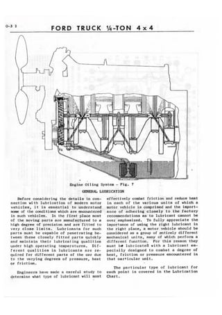 0-3 2 FORD TRUCK WTON 4 x 4 
hginc Oiling System - Fig. 7 
LUBRICATIW 
Batore considering the details in con-nection 
with lubrication of modern motor 
vehiclea, i t is ~saential to underatand 
h#we of the canditiaw which are enowrntered 
in such vthiclea, In the first place moet 
of the moving parta are manufactured to a 
high degree of prcciaian and are fitted to 
very cloae limits. Lubricants for audr 
parta must be capable of penetrating be-tween 
these closely fitted parts quickly 
and maintain their lubricating qualities 
under high operating teaperaturea. D i f - 
rerent qualities in lubricants are re-quired 
Tor different parta of the car due 
t o the mrying degree8 of pressure, he8t 
qr friction. 
Engineers have made a careful study to 
qetermlne what type of lubricant will mst 
effectively cdmt frictian and reduce heat 
i n each of the various unit8 of which a 
motor vehicle is -riaad and the impart-ance 
of adhering closely to the factory 
recommendations as to lubricant cannot be 
over emphasized. To f u l l y appreciate the 
importance bf using the sight lubricant in 
the right place, a ~lotor.vJliclca hould be 
camidercd aa a group of .=tirely differaat 
mechanical units, many qf Mich perform a 
differcnt'function. For t h i s reaaon they 
must b l lubricateb with a lubricant sa-pecially 
deeigned t o combat a degree of 
heat, friction or pr,eaaure encountered in 
that oarticular d t . 
The particular t y p e o f lubricant for 
each point is covered in the Lubrication 
Chart. 
 