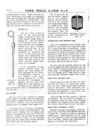 FORD TRUCK 
accumulations of dirt. Under the most se-vere 
conditions t h i s might be necessary 
every day although such extreme conditions 
are very infrequently encountered. The 
engine ventilator screen in the oil filler 
cap should also bc checked to see that i t 
does not become obstructed with dust. 
ADDING OIL 
Thc o i l Icvel should bc 
kept in the "safe driving 
r s n g e 1 f s s m a r k e d o n t h e oil 
l e v e l bayonet gouge shown in 
Figure 10. The five quarts 
of oil placed in the crank-case 
when the oi l is changed, 
brings tthe l e v e l slightly 
above the full mark on the 
measuring stick. It is not 
necessary to maintain the 
level at this point and oil 
should not necessarily be 
added u n t i l the level is down 
toward the lower part of the 
Nsafe driving rangen indi-cated 
on the gauge. 1 I t is advisable t o wait 
several minutes a f t e r the 
engine has been stopped be-z 
fore checking the o i l l e v e l , 
F*I 
= A considerable quantity of 
rml = oil rcmains in the circu-l 
a t ing system f o r . a sdort 
Oil Level p e r i o d after the engine is 
Gauge stopped <and the oil level 
Fig, 10 gauge w i l l not register ac-curately 
until this o i l has 
had s u f f i c i e n t time to drninnback i n t o 
the o i l pan. 
OIL FILTER 
The oil f i l t e r unit should be changed 
a f t e r 8,000 t o 10,000 miles of operation. 
The cleaner elcrnent and case are manufac-tured 
as a complete unit and the entire 
element must he changed (See Figure 11). 
To changc t h e o i l f l l t c r , disconncct 
the o i l l i n e a t both top and bottom of the 
liltcr unit. Remove the oil gauge unit 
which is screwed i n t o the top of the oil 
f i l t e r . Loosen t h e two cap screws which 
hold the filter bracket to the cylinder 
block and r h e clamp screw loca'ted between 
the f i l t e r and thc cylinder block. 
The f i l t e r unit can 
then be pulled upward 
out of the bracket. 
Install the new fitter 
unit i n t o t h e bracket 
on the engine and tighten 
the clamp screw. Then 
install the o i l gauge 
unit in the new filter 
and connect both the - r - 
O l r l l t l 
top and hot tom o i l 1 ines Sectional View of 
to the connections on Oil Filter Unit 
the filter unit. Fig. 11 
TRANSMISSION AND TRANSFER CASE 
b t h the transmission and transfer case 
should be lubricated with SAIZ 90-EF gear 
o i l if such lubricant is available. Since 
the s e l e c t i o n of lubricants is necessarily 
restricted in field operations, alternative 
lubricants which may be used in t h e trans-mission 
are SAE 70 oil or lubricants con-formlng 
to Quartermaster Corp s p e c i f i c a - 
tion W-L-761 Class No. 2, For the Trans-f 
e r Case, SAE 70 oil may be used. 
The same type of lubricant should be used 
for both m r and winter operation and the 
level should be maintained even with the 
filler plug. It is suggested that the lubri-cant 
be changed every 5000 miles or eqeh 
fall or spring, whichever should occur first. 
FRONT AXLE AND W E . 
Wypoid gears are used i n both the front 
and rear axle and it is, therefore, neces-sary 
to use a lrHypoid Extreme Pressuren 
type of lubricant. Gear lubricant con-forming 
to Quartermaster Corp spccifica-tion 
W-L-761 Class No. 2 is of this type 
and should be SAE 90 viscosity. 
Avoid mixing various brands of Hypoid 
lubricants. I f the brand is changed, it 
is e s s e n t i a l that the rear axle housings 
b e drained and flushed with l i g h t engine 
o i l before installing the new lubricant. 
7 
FRONT AXLE UNIVERSAL JOINTS 
massis Lubricant conforming to Quarter-master 
Corp specifications ES-444 Type No, 
1--Grade No. 1, should be used to lubricate 
these parts. Approximately 1/2 lb. (112 
pt.) is required in each teer ring knuckle 
joint housing. Remove the plug shown in 
Figure 6 to inject the lubricant. 
 