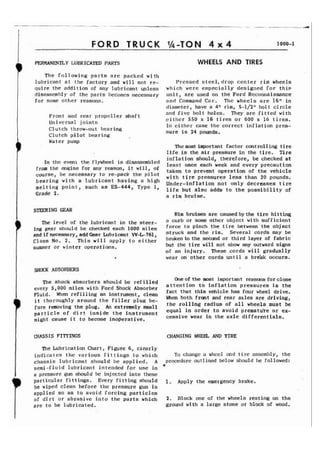 FORD TRUCK 
PERMANENTLY LUBRICATED PARTS WHEELS AND TIRES 
The following parts arc packed with 
lubricant at the factory and will not re- Pressed steel, drop center rim wheels 
quire the addition of any lubricant unless which were especially designed for this 
disasscmbl y of the parts t)ecomcs necessary uni t , are used on the Ford Reconnaissance 
for some other reasons. and Command Car. The wheels are 16'1 in 
diameter, have a 4" rim, 5-1/21! bolt circle 
Front and rear propeller shaft and five bolt holes. They are fitted with 
Universal joints either 550 x 16 tires or 600 x 16 tires. 
Clutch throw-out bearing In cithcr case the correct inflation pres- Clutch pilot bearing sure is 24 pounds. 
Water pump 
Themost important factor controlling tire 
life is the air pressure in the tire. Tire 
In even' the flyvlleeli s inflation should, therefore, be checked at least once each week and every precaution f ram the a-~infeo r any reason, it will, of taken to prevent operati on of the vehicle course, be necessary to re-pack the pilot with tire pressures less than 20 pounds. bearing with a lubricant having a high Under-inflation not only decreases tire melting point, such as ES-444> 'ype J' life but also adds to the possibility of Grade 2. a rim bruise. 
STEERING GEAR 
The level of the lubricant in the steer-ing 
gear should be checked each 1000 miles 
and ifnecessary, addGear Lubricant W-L-761, 
Class No. 2. This will apply to either 
summer or winter operations. 
SHOCK ABSORBERS 
The shock absorbers should be refilled 
every 5,000 miles with Ford Shock Absorber 
Fluid. When refilling an instrument, clean 
i t thoroughly around the filler plug be-fore 
removing the plug, An extremely small 
particle of dirt inside the instrument 
might cause i t to become inoperative. 
Rim bruises are causedbythe tire hitting 
a curb or some other object with sufficient 
force to pinch the tire between the object 
struck and the rim. Several cords may be 
broken in the second or third layer of fabric 
but the tire will not show any outward signs 
of an injury. These cords will gradually 
wear on other cords until a bre'ak occurs. 
One of the most important reasons for close 
at tent ion to inflat ion pressures is the 
fact that this vehicle has four wheel drive. 
When both front and rear axles are driving, 
the rolling radius of all wheels must be 
equal in order to avoid prematute or ex-cessive 
wear in the axle differentials. 
CHASSIS FITTINGS CHANGING WHEEL AND TIRE 
The Lubrication Chart, Figure 6, clearly 
indicates the various fittings to which To change a whccl and t i re asseml~ly, the 
chassis lubr icarlt should be applied. A proceclure outlined below should be followed: 
semi-fluid lubricant intended for use in Y 
a pressure gun should be injected into these articular fittings. Every fitting should 1. ~pply the emergency brake. 
be wiped clean before the pressure gun is 
applied so as to avoid forcing particles 
of dirt or abrasive into the parts which 2. Block one of the wheels resting on the 
are to be lubricated. ground with a large stone or block of wood. 
 