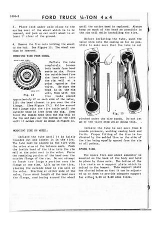 FORD TRUCK 
3. Place jack under a x l e close to the 
spring seat of the wheel which Is to be 
removed, and jack up car until wheel is a t 
lea'st 1 " clear of the ground, 
4 . Remove t h e f i v e nuts holding the wheel 
t o the hub. See Figure 12. The wheel can 
then be removed. 
REMOVING TIRE EROM WEEL 
Deflate the tube 
completely. Loosen 
both beads from bead 
seats on, rim, Force 
the outside bead from 
the bead seat i n t o 
the rim w e l l at a 
point apposite ihe 
valve. Be sure the 
,,, bead is in the rim 
well, then with two 
Fig. 11 t i r e tools placed 
approximately 4" on each side of the valve, 
l i f t the bead closest to you over the rim 
f l a n g e . (See Figure 1 3 . ) Follow around 
t h e flange with the tire tools until the 
outside bead is free from the rim. Then 
force t h e laaide bead into the rim well at 
until the entire bead is replaced. Always 
keep as much of t h e bead as possible in 
the rim well while installing the tire. 
Before inflating t h e tube, push t h e 
valve stem i n t o the casing as far as pos-s 
i b l e t o makc sure that the tube is not 
the top and pull Out the bottom the tire pinched under the t i r e beads. Do not let 
until i t as in Figure 13* go of the valve stem while doing this. , 
MOUNTING TIRE ON WIm: 
Inflate the tube until i t is f a i r l y 
rounded out and i n s e r t i t i n the tire. 
The tube must be placed in the t i r e with 
t h e valve stem a t the balance mark. Push 
t h e inaide bead of the t i r e into the rim 
well at the point next to the valve. Force 
the remaining portion of the bead over the 
outside flange of the rim. Do not attempt 
t o force t o o l a r g e a portion o v e r the 
flange a t one time. L i f t up on the tire, 
placing the outside bead i n rim well at 
t h e valve. Starting at e i t h e r side of the 
valve, force short length of the bead over 
t h e flange, continuing around t h e wheel 
I n f l a t e the tube to not more,than 2 
pounds pressure, working casing back and 
forth. Proper f i t t i n g of t h e t i r e is in-dicated 
by the molded l i n e on the s i d e of 
the t i r e being equally spaced from the rim 
at a l l points, 
SPARE TIRE: 
The spare t i r e and wheel assembly i s 
mounted on the back o f t h e body and held 
i n place by three nuts. The bottom of t h e 
t i r e r e s t s on a support p l a t e which is 
bolted to the bumper. T h i s support plate 
has slotted holes so that it can be adjust-ed 
up o r down to provide adequate support 
for eitheq 5.50 or 6.00 size t i r e s . 
 