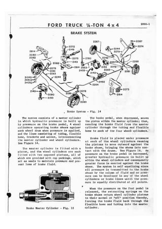 FORD TRUCK '&TON 4 x 4 1000-1 
BRAKE SYSTEM 
, Brake System - Fig, 14 
The system consists of a master cylinder The brake pedal, when depressed, moves 
in which hydraulic pressure is b u i l t up the piston within tho master cylinder; thus, 
by pressure on the brake pedal, 4 wheel sending the brake f l u i d from t h e master 
cylinders operating brake shoes against cylinder through the tubing and flexible 
each wheel drum when Pressure is applied, hose to each of the four wheeE cylinders. 
and the l i n e s msist ing of tubing, flexible 
hose, brackets and unions, interconnecting Brake f l u i d is plac'ed under pressure 
the master cylinder and wheel cylinders. each of wheel 
See Figure 14. the pistons t o move outward against the 
The master cylinder is fitted w i t h a brake shoes, bringing the shoes into con-piston, 
and the wheel cylinders are each tact with the See Figure 16= A s b 
f i t t e d w i t h two opposed pistons, a l l of PreSSUre on the brake pedal is increased, 
which are provided with cup packings, which greater hydraulic Pressure is buff t UP 
act as seals t o maintain pressure a d pre- within ,the wheel cylinders and cms.equently 
vent loss of brake f l u j d , greater force is exerted against the brake 
shoes. The ,system is self equal k i n g since 
a l l pressure is transmftted to the brake 
shoes by the column of f l u i d and no pres-sure 
can b e developed in any of the wheel 
cylinders or brake lines until the pres-sure 
is equally distributed at a11 points. 
# 
When the pressure on the foot pedal is 
. released, the retracting springs on t h e 
brake shoes return wheel cylinder pistons 
to their normal or nofffl position thereby. 
forcing the brake fluid back through . 
flexible hose and tubing into the mas. 
Brake Master Cylinder - Fig. 15 cylinder . 
- - 
the 
ter 
 