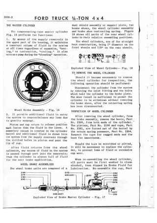 FORD TRUCK %-TON 4 x 4 
THE MASTER CYLINDE3 
Thc compensating-type master cylinder 
Fig. 15 performs two functions: 
1. By means of the supply reservoir in 
the upper part of the housing, it maintafns 
a constant volume of f l u i d in the system 
at a l l times regardless of expansion, "heat-ing, 
n or contraction, "cooling." It also 
acts as a pump during the "bleeding1 operation. 
dust shield assembly or support plate, two 
brake shoes, the wheel cylinder assembly 
and brake shoe contracting spring. Figure 
18 shows all parts of the rear wheel cyl-inder 
in their relative assembling positions. 
The wheel cylinders, are of the straight 
bore construction, being 1" diameter on the 
front wheels and 7/8" on the sear wheels. 
Exploded View of Wheel Cylinder-- Fig. 18 
TO REMOVE THE WHEEL CYLINDER 
Should i t become necessary to remove 
t h e wheel cylinder for inspection, t h e 
following. operation should be performed: 
Disconnect the cylinder from the system 
by removing the inlet fitting and the bolts 
which hold t h e cylinder to the brake plate. 
Tt~e shoe travel is sufficient to permit the 
cylinder to be withdrawn without removing 
the brakc shoes, after the retracting spring 
has been disconnected. 
Wheel Brake Assembly - Fig. 16 lNSPECTION OF WEEt CYLINDER 
2 . I t permits a d d i t i o n a l f l u i d to cnter 
the system to counterbala~ce any loss due After removing the wheel cylinder, from 
t o g r a v i t y seepage. the brake assembly, remove the baots,"Part 
No. 2206. from both ends of the cylinder.' 
piston and mp return to release position ~ h , Part No. 2196 and cups, Part 
much faster than the f l u i d in the lines. A 2201, a r e forced out of the b a r i e l by 
mmentarY vacuum is created in the cylinder the return spring pressure, Part No. 2204. 
barrel and additionel fluid is drawn i n t o Inspect t h e cups for ragged ends and the 
l f lc system from thc s ~ l > p l yrc scrvoir through bore for smoothness. 
the drilled holes in piston and past the 
l i p of cup. 
A f t e r fluid returns from the wheel 
cylinders, any excess of f l u i d in the system 
is passed through port into the reservoir; 
thus the cylinder is always full of fluid 
for the next brake application. 
WkEJL BRAKE ASSEMBLIES 
The wheel brake units are composed of a 
Should the bore be scratched or pitted, 
i t will be necessary to replace the cylin-der, 
to prevent lass of fluid or excessive 
cup wear . 
When re-assembling the wheel cylinder, 
all p a r t s must be f i r s t washed i n clean 
a l c o h o l , then dipped i n Brake Fluid for 
lubrication. Re-assemble t h e cup, Part 
Exploded View of Brake Master Cylinder - Fig. 17 
 