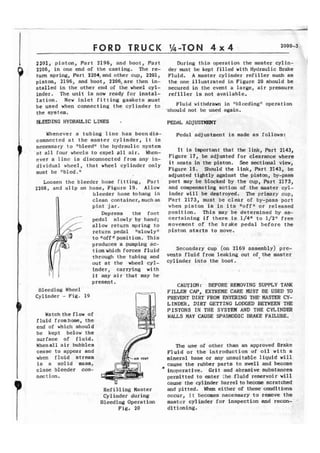 FORD TRUCK ',&TON 4 x 4 2000-3 
2201, p i s t o n , Part 2196, and boor, Part 
2206, in one end of the casting. The re-turn 
spring, Part 2204,and other cup, 2201, 
piston, 2196, and boot, 2206, are then in-stalled 
i n the other end of the wheel cyl-inder. 
The unit is now ready for instal-l 
a t i o n . N e w inlet fitting gaskets must 
be used when connecting t h e cylinder to 
the system. 
During this operation t h e master cylin-der 
must be kept filled with Hydraulic Brake 
Fluid, A master cylinder r e f i l l e r such a s 
the one illustrated i n Figure 20 should be 
secured in the event a large, a i r pressure 
refiller is not available. 
Fluid wi thdram in "bleedinglt operat ion 
-should not be used again. 
I BLEElINGHYDRAULICtINES I PEDAL ADJUSTmT 
Whenever a tubing Pine has becndia- Pedal adjustment is made as follows: 
connected a t t h e master c y l i n d e r , i t is 
necessary t o "bleedtj the hydraulic system 
I + a t a l l lour whccls t o expel g l l a i r . When-e 
v e r a l i n e is d i s c o n ~ ~ e c t efdro m any in-dividual 
wheel, that wheel cylinder only 
must be "bled.I1 
Loosen the bleeder hose fitting, Part 
2208, and s l i p on hose, Figure 19. Allow 
bleeder hose tohang i n 
clean container, such as 
p i n t jar. 
Depress the foot 
pedal slowly by hand; 
I allow return spring to 
return pedal "slowly" 
to I1offf'position. This 
produces a pumping ac-tion 
which forces f l u i d 
through the tubing and 
out at the wheel cyl-inder, 
carrying with 
i t any a i r that may be 
It is important that the link, Part 2143, 
Figure 17, be adjusted for clearance where 
i t seats in the piston. See sectional view, 
Figure 15. Should the link, Part 2143, be 
adjusted ti&tly against the piston, by-pass 
port may be blocked by the cup, Part 2173, 
and compensating action of the master c y l - 
inder will be destroyed. The primary cup, 
Part 2173, must be c l e a r of by-pass p o r t 
when p i s t o n is in its noffbT wr released 
p o s i t i o n . T h i s way b e determined by as-certaining 
i f there i s I/4" to 1/21' free 
movement of t h e brake pedal before t h e 
piston s t a r t s to move. 
Secondary cup (on 2169 assembly) pre-vents 
fluid from l e a k i n g out of the master 
cylinder into the boot. 
present. 
CAUTION: BEFORE REMOVING SUPPLY TANK 
Bleeding Wheel FILLER CAP, EXTREME CARE MUST BE USED TD 
Cylinder - Fig. 19 PREVEXVT DIRT FROM ENTERING THE MASTER CY-LINDER. 
DIRT GETTING LODGED BETWEEN TIE 
PISTONS IN THE SYSTEM AND THE CYLINDER 
Watch the flow of WALLS MAY CAUSE SPASMODIC BRAKE FAILURE. 
fluid f r o m h m , the 
end of which should 
be kept below the 
surface of f l u i d . 
Whenall a i r bubbles The use of other than an approved Brake 
cease t o appear and Fluid or the introduction of oil w i t h a 
when f l u i d stream mineral base or any unsuitable liquid will 
is a solid mass, cause the rubber parts to swell and become 
close bleeder con- * 
inoperative. Grit and abrasive substances 
nect ion. permitted t o enter :he fluid reservoir will 
T cause the cylhder barrel to become. scratched 
Ref i 111 ing Master and pitted. Wen either of these conditims 
Cylinder during occur, i t becomes necessary to remove t h ~ 
Bleeding Operation master cylinder for inspection and recon. 
Fig. 20 d l t ioning. 
 