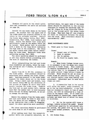 FORD TRUCK '&TON 4 x 4 2000-5 
Examine all parts in the wheel cylin-ders 
and reassemble the units as outlined 
on page 20. 
Install the new brake shoes on the brake 
plate. Be careful that the upper end of 
the brake shoes are properly placed in the 
slots in the cylinder pistons. Install 
the brake shoe anchor bolts, Part 2027, 
eccentrics, Part 2028, lock washers and 
nuts. Leave the anchor bolt lock nuts 
sufficiently loose so the anchor bolts can 
be turned. Each anchor bolt is provided 
with a mark on the tang which indicates 
the high side of the eccentric, Set these 
two marks toward each other before instal-ling 
the brake drum. Reinstall brake shoe 
retracting spring, Part 2035. 
The above operation should be performed 
at all four wheels before proceedinq wit11 
the work of adjusting the brakes. 
After reinstalling the hub and brake 
drum assembl ies and wheels, bleed the brak-ing 
system at all 4 wheels, as described 
on page 21. 
Apply from 25 to 35 lbs. pressure to 
the brake pedal. This pressure should be 
maintained while making the brake adjust-ment. 
Applying pressure to the brake pedal 
expands the brake shoes out to the brake 
drum. Using a small open end wrench, turn 
the anchor bolts C&D in the direction of 
the arrows on Figure 21 until each shoe 
barely touches the brake drum. Tighten 
the lock nut on each anchor bolt, making 
sure that the anchor bolt is held securely 
while the nut is being tightened, so as not 
to change the setting. 
Remove the pressure from the brake pedal 
and turn each wheel by hand to make sure 
that the shoes are not dragging. If there 
is any indication that a shoe is dragging, 
repeat the above operation more carefully. 
The above operation should be performed* 
for each shoe at all 4 wheels. 
After making sure that the eccentric 
anchor bolts are properly adjusted, as 
outlined above, the upper ends of the brake 
shoes should be adjusted to the correct 
clearance by turning the adjusting cams flAff 
and llBf1, Figure 21, in the direct ions indica-ted 
by the arrows until the shoes touch 
the drums. Then back them off very slightly 
so there is clearance between the shoes 
and the drum. This clearance should be 
approximately .008". 
BRAKE MAINTENANCE HINTS 
1. Pedal goes to floor board. 
Cause : 
a. Normal wear of lining. 
b. Leak in system. 
c. Air in system, 
d. No fluid in supply tank. 
Remedy : 
a. When brake linings become worn, 
it is necessary to set the shoes into closer 
relation to brake drums. This condition 
i s usually accompanied by the remark from 
the driver that it is necessa.ry to PUMP 
the pedal several times before a brake is 
obtained. Shoes should be set as close to 
brake drums as possible wi thou) drag. Do 
not disturb anchor pins when making this 
adjustment. Adjustment must be made while 
drums are cool. 
b. A connection leak in the system 
will allow the pedal, under pressure, to 
go to the toe board gradually. A cup leak 
does not necessarily result in loss of pedal 
travel, but will be indicated by a loss of 
fluid in the supply tank. If no leaks are 
found at wheels or connect ions, remove master 
cylinder and check bore of barrel for score 
or scratches. 
c. Air in the system will cause a 
springy, rubbery actionof the pedal. Should 
a sufficient quantity be introduced into 
the system, the pedal will go to the toe 
board under normal pressure. System should 
be bled. 
2. All Brakes Drag. 
 