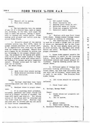 FORD TRUCK 
Cause : 
a. Mineral oil in system. 
b. Port hole closed. 
Remedy: 
a. The introduction into the system 
of any oil of a mineral base, such as engine 
oil, kerosene, or the like, will cause the 
cups to swell and distort, making i t neces-sary 
to replace all rubber parts. Flush 
system with alcohol and refill with Ap-proved 
Rrakc Fluid. 
b. Directly ahead of the master 
cylinder piston cup, Part 2173, (when in 
normal release position) is a relief port. 
It is imperative that this port be open 
when the brakes are released. Should this 
port, Figure 15, be blocked by piston cup 
not returning to its proper release posi-tion, 
the pressure in the system will gradu-ally 
build up and cause brakes to drag. 
Opening a bleeder screw will allow built-up 
pressure to escape and give temporary 
relief. Bleeder screw must be tight be-fore 
car is driven. 
3. One Wheel Drags 
Cause-a. 
Weak brake shoe return spring. 
b. Brakeshoeset tooclose todrum. 
c. Cups distorted. 
Remedy : 
a. Springs sometimes lose their 
contracting power and take a set. Replace 
spring. 
b. Readjust shoes to proper clear: 
ance. 
c. If in repairing wheel cylinders, 
kerosene, gasoline and other fluids are 
used as a cleaner instead of alcohol, the 
cups will swell and distort. The return 
action of the shoes will be retarded and 
the brake drum will heat. Replace cups 
and wash unit in alcohol and dip all parts 
in fluid before reassembling. 
4. Car pulls to one side. 
Cause : 
a. Oil-soaked lining. 
b. Shoes improperly set. 
c. Backing plate loose on axle" 
d. Different makes of lining. 
e. Tires not properly inflated. 
f. Incorrect caster angle. 
Remedy: 
a. Replace with new Ford lined 
brake shoes. Grease-soaked linings cannot 
be salvaged by washing or cleaning. 
b. The construction of the brake 
is such as to cause a slight pull or drift 
if shoes are improperly set on the front 
wheels. On the rear wheels there will be 
no drift noticed, but one wheel will slide 
before the other. Re-adjust the shoes to 
proper clearance. 
c. Loose brake support permits the 
brake assembly to shift on the locating 
bolts. This shifting changes the pre-determined 
centers and causes unequal ef-ficiency. 
Tighten backing plates and re-ad 
j ust shoes. 
d. Different makes of linings have 
different braking efficiency. Two dif-ferent 
makes, one with high efficiency and , 
one with low efficiency, would cause car 
to pull to one side. Use Genuine. Ford 
brake lining. 
e, All tires should be properly 
inflated. 
f. Check front axle. 
5. Springy, Spongy Pedal 
Cause : 
a. Brake shoes not properly ad-justed. 
b. Air in system. 
Remedy : 
a. Adjust brakes. 
b. Bleed brake system. 
6. Excessive Pressure on Pedal, Poor Stop. 
 