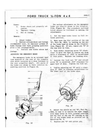 FORD TRUCK %-TON 4 x 4 2000-7 
Cause: The various adjustments on the emergency 
a. Drake shocs n o t properly nrI- Ijrake are c l e a r l y sltown i n t h e illustra-j 
u s t e d . tion, Figure 24. The procedure outlined 
b. Improper lining. below should be followed in making t h e 
c . Oil on lining. adjustments: 
Remedy : 
a. Adjust brakes, 
b. Replace withnewshoes and linings 
recommended type, as improper grades of 
brake 1 inings lose their gripping qua1 i t ies 
a f t e r a few thousand miles. 
c. Install new brake shoes and 
. 1 in inas. 
ADJUSTING THE EMERGENCY BRAKE 
The emergency ,brake is an external band 
1. Set the hand brake lever in full re-lease 
position. 
2. Wake sure the f l a t portion of the cam 
nFV, Part No. 2632, is resting on the ear 
of the brake band as shown in the illustra-t 
i a , Figure 24. If not, remove pin ltGgt so 
the cam will be free, 
3 . Turn anchor adjusting screw "C" clock-wise" 
t o move the bqnd in toward the drum 
u n t i l a clearance ef .OIO+f is established 
a t t h i s point. Replace the locking wire. 
type mounted a t the rear of the transfer 
4. Loosen the lock nut Wfi and a d j ust 
case which operates on a drum fastened to 
screw "D" to establish ,010" clearance for 
the rear shaft* parts Of upper half af shoe. T i g h t e n the lock nut. 
t h e brake a r e shown in t h e i r relative as-sembling 
position in Figure 23. 5. Tighten adjusting nut "Blf until a clear-ance 
of .010n is likewise established for 
the lower half of the brake shoe. 
Fig. 23 
F i g . 24 
6 . Adjust t h e clevis on rod "En, Part No. 
9 2826, so that it is exactly t h e ri&t length 
with hand lever in f u l l release position 
and t h e flat of the cam lrF1f resting on t h e 
ear of t h e brake band as pointed out in 
Operation No. 2. 
7. Replace pin "Gfl and cotter p i p . 
 