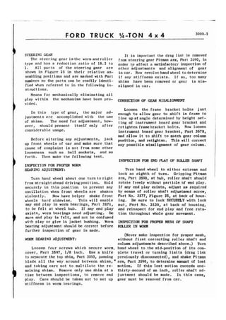 FORD TRUCK %-TON 4 x 4 3000-2 
1 STEERING GEAR 
The steering gear isthe worm androller 
type and has a reduction ratio of 18.2 to 
1 All parts of the steering gear are 
shown in Figure 25 in their relative as-sembling 
positions and are marked with Part 
numbers so the parts can be readily identi-fied 
when referred to in the following in-struct 
ions. 
It is important the drag link be removed 
from steering gear Pitman arm, Part 3590, in 
order to effect a satisfactory inspection of 
other adjustments and a1 ignment of gear 
incar. Now revolvehandwheel todetermine 
if any stiffness exists. If so, too many 
shims have been removed or gear is mis-aligned 
in car. 
Means for mechanically eliminating all 
play within the mechanism have been pro- CORRmION OF MISALIGNMENT 
vided. 
In this type of gear, the major ad-justments 
are accomplished with the use 
of shims. The need for adjustment, how-ever, 
should present itself only after 
considerable usage. 
Before altering any adjustments, jack 
up front wheels of car and make sure that 
cause of complaint is not from some other 
looseness such as ball sockets, and so 
forth. Then make the following test. 
I INSPECTION FOR PROPD WORM 
EEARING ADJUSTMENT: 
Turn hand wheel about one turn toright 
from straight ahead driving posit ion. Hold 
securely in this position to prevent any 
oscillation when front wheels are shaken 
violently. Now have helper shake front 
wheels hard sidewise. This will enable 
any end play in worm bearings, Part 3571, 
to be felt at wheel hub. If any end play 
exists, worm bearings need adjusting. Be 
sure end play is felt, and not be confused 
with play or give in jacket bushing. Worm 
bearing adjustment should be correct before 
further inspection of gear is made. 
WORM BEARING ADJUSTMENT: 
Loosen four screws which secure worm, 
cover, Part 3597, 1/8 inch. Use a knife 
to separate the top shim, Part 3593, passing 
blade all the way around between shims,* 
and taking care not to multilatc the re-maining 
shims. Remove only one shim at a 
) time between inspect ions, to remove end 
play. Care should be taken not to set up 
stiffness in worm bearings. 
Loosen the frame bracket bolts just 
enoygh to allow gear to shift in frame to 
line up at angle determined by height set-ting 
of instrument board gear bracket and 
retighten framebracket bolts. Now loosen 
instrument board gear bracket, Part 3678, 
and allow it to shift to match gear column 
position, and retighten. This will correct 
any possible misalignment of gear column. 
INSPECTION FOR END PLAY OF ROLLER SHAFT 
Turn hand wheel to either extreme and 
back an eighth of turn. Gripping Pitman 
arm, Part 3590, at hub, roller shaft should 
rotate freely without particle of end play. 
If any end play exists, adjust as required 
by means of roller shaft adjustment screw, 
Part No. 3577, Figure 25, at back of hous-ing. 
Be sure to lock SECUREZY with lock 
nut, Part No. 3539, at back of housing, 
and reinspect for end play and free rota-tion 
throughout whole gear movement. 
INSPECTION FOR PROPER MESH OF SHAFT 
ROLLER IN WORM 
(Never make inspection for proper mesh, 
without first correcting roller shaft and 
column adjustments described above. ) Turn 
hand wheel to the mid-position of its com-plete 
travel or turning limits (drag link 
previously disconnected), and shake Pi tman 
arm, Part 3590, to determine amount of lost 
motion. If this lost motion exceeds one-thirty- 
second of an inch, roller shaft ad-justment 
should be made. In this case, 
gear must be removed from car. 
 