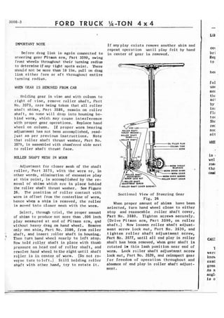 FORD TRUCK 
IMPORTANT NOTE 
Before drag link is aga3n connected t o 
steering gear Pitman arm, Part 3590, swing 
front wheels throughout their tuning radius 
to determine ifany tight spots exist. There 
should not be rmre than 10 Ibs. pull on drag 
link either fore or aft throughout e n t i r e 
turning radius. 
WEN GEAR IS REMOVED FROM CAR 
Holding gear in vise and with column to 
right of v i s e , remove roller shaft, Part 
No. 3575, care being taken that all roller 
shaft shims, Part 3586, remain on roller 
s h a f t , so none w i l l drop i n t o housing be-hind 
worm, whiclr may cause interference 
with proper gear operations. Replace hand 
wheel on column. I f proper worm bearing 
adjustment has not been accomplished, read-just 
as per previous instructions. Note 
that roller shaft thrust washer, Part No. 
3579, is assembled with chamfered s i d e next 
to r o l l e r shaft thrust face. 
ROLLER SHAFT MESH IN WORM 
Adjustment for closer mesh of the shaLt 
r o l l e r , P a r t 3575, w i t h the worm o r , in 
other words, elimination of excessive play 
at t h i s point, i s accomplished b y the re-moval 
of shims which arc in plach behind 
the roller shaft thrust washer. !ke Figure 
26, Tl~e posi tfon of roller contact with 
warm is offset from the centerline of worm, 
hence whem a shim is removed, the roller 
is moved i n t o closer mesh with the worm. 
Select, through trial, the proper amount 
of shims to produce not more than ,006 inch 
play measured at end of Pitman arm, qnd 
without heavy drag on hand wheel, Remove 
only one shim, Part No. 3586, from roller 
' shaft, and insert roller shaft i n housing. 
Then turn hand whecl nearly to left stop. 
Now hold r o l l e r shaft i n place with thumb 
pressure an hcad cnd of rollcr shaft, and 
revolve hand wheel t o the right until shaft 
roller is in center of worm. (Do nor re-vcrac 
turn toleft.) Still holding roller 
shaft with other hand, try to rotate i t . 
I f anyplay exists remove another shim and 
repeat operation until play felt by hand 
in center of gear is removed. 
WORM THRUST 
COVER SHIMS 
WORM COYER 
OVER !XRLWS 
OLUR SHAFT COYER 
ROLLER UHITT 
WXlUlTULMT $CHEW 
RQLLFR SHAFT COVER 
Sectional View of Steering Gear 
Fig. 26 
When proper amount of shims have been 
selected, turn hand wheel close t o either 
stop and reassemble roller shaft cover, 
Part No. 3580. Tighten screws securely. 
(Drive Pitman arm, Part 3590, on roller 
shaft.) Now loosen roller s h a f t adjust-ment 
screw lock nut, Part No. 3539, and 
t ighten r o l l e r shaft adf ustment screw, 
Part No. 3577, until all end play in roller 
shaft has been removed, when gear shaft is 
rotated in this lash position near end of 
worm. Lock rcller shaft adjustment screw 
lock nut, Part No. 3539, and reinspect gear 
for freedom of operation throughout and 
absence of end play in roller shaft adjust-ment. 
her 
fol 
USC 
mec 
t I l€ 
act 
by - 
in: 
f l ~ 
tor - 
Shc 
rec 
SOC 
sf t 
 