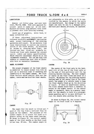 FORD TRUCK 1h-TON 4 x 4 3000-4 
LLBRICATION 
I Remove oil filler plug and vent hole 
cover, Part No. 3538. Fill with approved lu-bricant 
until it comes out of oil vent. 
Replace oil filler plug andvent hole cover 
to prevent dirt from entering housing. 
Avoid use of graphite, white lead, or 
heavy solidified oil. 
If these adjustment instructions arc 
followcd carefully andCORRECT lubrication 
used, proper funt ioning of the steering 
mechanism will result. Do not deviate from 
I these instructions to correct any erratic 
action of the front wheels, as evidenced 
by shimmy or steering wheel fight, but 
instead see that tires are properly in-flated 
and front axle checked for correct 
toe-in. camber and caster specifications. 
Shock absorber adjustment shbuld be at the 
recommended standard. Tie rod and drag link 
sockets or connections must also of neces-sity 
have no excessive looseness. 
not adjustable on this axle, as it is con-trolled 
by the manner in which the parts 
are manufactured. Any change in the camber 
angle can only be due to a damaged part, 
and such part should, ofcourse, be replaced. 
4 
Fig. 28 
WHEP. ALIGNMENT CASTER 
The proper alignment of the front wheels 
is essential to insure normal tire life as 
well as to maintain ease of handling and 
roadability at the higher speeds. The first 
three factors which control this are the 
camber, castorand toe-inof the front wheels. 
The caster of the front axle is the back-ward 
tilt of the top of the front axle or 
in the case of this particular unit the top 
steering knuckle bearing. The best example 
of caster is the front forks and wheel of a 
bicycle. Byplacing the top steering knuckle 
bearing back of the center line of the front 
wheel, the weight of a vehicle tends to keep 
the front wheels lined up in the direction 
of travel. If there is insufficient caster, 
the front wheels would have a tendency to 
wander at th.e higher speeds If the caster 
angle is excessive, there is a greater tend-ency 
for the wheels to hold in a straight 
ahead position and it is more difficult to 
turn the wheels when parking the car. 
As shown in Figure 28, the correct caster 
angle in the Ford truck is 4 degrees. 
Fig. 27 
CAMBER 
The angle that the wheel is tilted out- V 
ward at the top from a vertical line is 
known as the camber. The purpose of the 
) camber angle is to place the load to a 
greater extent on the inner wheel bearing. 
As shown in Figure 27, the correct camber 
angle of the front wheels on the Ford truck 
is one deg. 30 min. The camber angle is Fig. 29 
 
