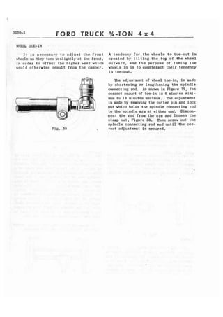 3000-5 FORD TRUCK 1h-TON 4 x 4 
WHEEL TOE-IN. 
I t is necessary to a d j u s t t h e front A tendency for t h e wheels t o toe-out i 3 
wheels so they turninslightly at the front, created by t i l t i n g t h e top of the wheel 
in order to offset the higher wear which outward, and t h e purpose of toeing the 
would otherwise result from the camber. wheels i n is t o counteract their tendency 
t o toe-out. 
The adjustment of wheel toe-in, is made 
by shortening or lengthening the spindle 
connecting rod. As shown in Figure 29, t h e 
correct amount of toe-in is 6 minutes m l m i - 
mum t o 12 minutes maximum. The adjustment 
is made by removing the cotter pin and lock 
nut which holds the s p i n d l e connecting rod 
to the spindle arm at either end, Discon-nect 
t h e rod from t h e arm and loosen the 
clamp nut, Figure 30. Then screw out the 
spindle connecting rod end until the cor- 
Fig. .30 I rect adjustment is secured. 
 