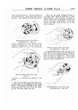 FORB TRUCK 
tinue pressing down at various points on 
the internal part, until each ball can be 
ra:~oved. This operationis facilitated by 
Removing Universal Joint Cup - 
2nd Operation - Fig. 41 
using a screwdriver in the manner illus-t 
r a t e d in Figure 39. Do not exert the 
slightest amount of force as the purpose 
There are two long, elongated holes in 
the cage, Part 3215,in addition to four 
smaller holes. Turn this part as shown in 
Figure 42 so the two elongated holes are 
in the position illustrated. This will 
permit the cage to be lifted out of the. 
outer housing. 
Removing inner race from cage - 
1st Operation - Fig. 43 
To disassemble Parts 3215 and 3221 turn 
Part 3221 so one section can be pushed up 
into one of the elongated holes of Part 
3215 as shown in Figure 43. The bottom 
part can then be swung out of the outer 
ring as shown in Figure 44. 
Removing Universal Joint Cage 
Fig. 42 
is merely to overcome the suction of the 
grease. 
After a l l the balls have been taken out, 
the inner part of the assembly can be turned 
freely. Push down on one edge of part 3215 
so the cup, part 3219 will be on top, (Fig-ure 
40) and then remove the cup. 
9 Removing inner race from cage - 
2nd Operation - Fig. 44 
 