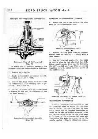 4000-8 FORD TRUCK 
REMOVING AND OVERHAULING DIFFERENTI[& DISASSEMBLING DIFFERENTTAL ASSEMBLY 
SHOUP FDR LOJUSltMG 
-. 
Sectional View of Differential 
Ffg. 45 
To remove the differential assembly, the 
procedure outlined below ahwld be followed: 
1. Rtm~vc a x l e shafts, 
2 . Drain differential and remove the d i f - 
ferential covcr, Part 4015. 
3 . Remove the four bolts which hold the 
two differential side bearing caps in po-sition. 
See Figure 5 5 . 
4 . Using two pinch bars as illustrated 
in Figure 46, pry out the differmtfnl and 
ring gear assembly. 
Removing Differential Assembly 
Fig. 46 
1. Remove the cap screws holding the ring 
Rear to the diffcrcntial casc. 
Rmoving Differential Gear 
Fig. 47 
2, Remove the ring gear from the differ-ential 
case by tapping i t lightly with a 
lead hammer. 
3. The differential shaft, Part No. 4211 
is held in place by lock pin, Part No. 4241. 
Using a small punch, drive wt the lack pin, 
The d i f f e r h t i a l shaft can then be removed 
together with the other internal parts of 
the differential. 
Removing Differential Shaft Lock Pin 
Fig. 48 
REASSEHEbTNG DIFFEIWVTIAL 
Carefully examine the surface of the-diiferential 
case on which the ring gear 
scets,*as well as the ring gear to make 
sure there are RO foreign particles or 
burrs on the two contacting surfaces. Line 
up the cap screw holes in t h e ring gear 
with thosc En the differential case and 
then drive the gear into position on the 
cnseby tapping i t lightly witha lead hammer. 
 