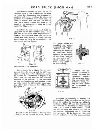 FORD TRUCK %-TON 4 x 4 4000-9 
The relative assembling position of the 
internal parts of the differential are shown 
in Figure 31. Reassemble the differential 
pinions and thrust washers in place and 
install differential shaft lock pin. In 
order to prevent the lock pin from working 
out, use a punch t o peen over some of t h e 
of the differential case as illus-trated 
in Figure 49. 
Reinstall the cap screws which hold the 
ring gear t o the differential case. After 
t h e cap screws have been tightened uni-formly, 
make certain that t h e cap screw 
locks are bent securely around the cap 
screw heads so there I s no possibility of 
the screwa working loose. 
Fig. 49 
DI~ERE'VI& CASE BEXRLNGS 
There should b e a t i g h t f i t of ,008n 
between the axle housing and the differcn-t 
i a l bearing cup. This clearance should 
be checked as illustrated in Figure SO by 
installing the ring gear and differential 
assembly in the housing. If the clearance 
between t h e bearing cup and housing is in-correct, 
remove the differential case bear-ings 
with a puller such as that illustrated 
fn Figure 51. 
, . 
F i g . SO 
The f i t of t h e differential bearing cups 
is controlled by the use of shims, Figure 
Fig. 51 
52. These shims are 
supplied in thick-nesses 
of ,0031; ,00511, 
.010and .03011. After 
removing the bearings 
as described above, 
measure the thickneas 
of the shims and add 
or subtract a suffi-cient 
number to ob-tain 
a snug .008fl fit 
in the housing. ' Fig:52 
- A f f e r the re- - 
 
quires thickness of 
shims has been de-termined, 
install 
the shims and bear-ing 
cone an the dif-ferential 
case, us-ing 
an arbor press 
as illustrated in 
Fighre 53. 
Fig. 53 
Reinstall the differential assembly in 
the housing. This operation can be f a c f l - 
Ztated by cocking the bearing cups slightly 
as shown in Figure 54 when the differential 
is placed in the-housing and then tapping 
them lightly with a lead hammer. After 
the bearing cups are firmly in place in 
t h e housing, reinstall the differential 
bearing caps. Xt is important that the 
caps be reinstalled in the same position 
 