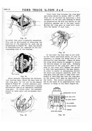 4000-10 FORD TRUCK 
Total back l a s h between the ring gear 
and pinion should be withi; .005" to .007". 
This can be checked by mounting a dial 
indicator on the rear axle housing as shown 
in Illustration 56 with the button of the 
indicator against one of the gear teeth. 
Moving tpe ring gear by hand will indi-cate 
the amount of back lash. 
Pig, 54 
in which they were originally assembled. 
This can be detcrrnined by observing the 
p o s i t i o n of the numerals in each cap as 
illustrated in Figure 55, Each cap should 
he installed with the numerals on the cor-responding 
side of the housing. 
Fig* 55 
After securely tightening the differen-t 
i a l bearing caps, check the back fa& of 
the r i n g gear f o r run out in the manner 
ahown in Figure 57. A totat indicator read-ing 
in excess of .003 indicates a sprung 
differential case or an improperly installed 
ring gear. In e i t h e r case, t h e assembly 
should be taken apart and re-checked thor-ough 
1 y . 
Fig. 57 
In the event the back lash is not with-in 
the limits mentioned above, it will be 
necessary t o change t h e shims back of the 
differential case bearings. Figure 52 shows 
the shim which should bechanged to secure 
the desired amount of back lash. Changing 
the position of the ring gear -005 to one 
s i d e o r the other w i l l change t h e amount 
of back lash approximately the same amount. 
In order to assist in determining whether 
thc gcars are properly adjusted, paint the 
ring gear with red lead or some other sub-stance 
of this kind and turn the ring gear 
so t h e pinion will make an impression on 
the teeth. The correct procedure t o fol-low 
i n the event of an unsatisfactory tooth 
contact is shown in the Chart Figure 59. 
COMPRESSING COLLAR 
OIL SEAL ASSY. 
OIL SEAL GASKET 
PlNlON HOUSING 
Fig. 56 Fig. 58 
 