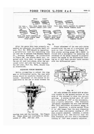FORD 
DRIVE COAST 
- * .&-" 
*., " * zq;$E.-. "I% 
TOE END F1G.I. IDEAL RING GEAR TOOTH FIG.2. HIGH TOOTH CONTACT-TO CORRECT 
HEEL END CONTACT- UNDER LIGHT LOAD MOVE PINION TOWARD GEAR m q j i i f F = = . ~ T ~ 
FIG.3. LOW TOOTH CONTACT-TO FLG.4, TOE CONTACT-TO FIG.5. HEEL CONTACT-TO 
CORRECT MOVE PINION AWAY CORRECT MOVE GEAR CORRECT MOVE GEAR 
FROM GEAR AWAY FROM PfNlON TOWARD PINION 
Fig. 
After the gears have been properly as-sembled 
and adjusted, the pinion shaft o i l 
seal, Part No. 4676 should be i n s t a l l e d . 
A s a t i s f a c t o r y tool for i n s t a l l i n g t h i s 
oil seal can be secured from Hinckley Meyers 
C o . , Jackson, Michigan. As illustrated 
in Figure 58, the pinion shaft nut, to-gether 
w i t h t h i s tool, is used t o press 
the new ail seal into place, after the mi-versal 
j o i n t end yoke has been removed. 
The end yoke, Part No. 4842, should then 
be reinstalled. 
ADJUSTING PINIOFY BEARINGS 
Before attempting to adjust the ring 
gear or differential parts, the rear axle 
pinion should bc carefully checked and nd-justed, 
Adjustment of t h e pinion is ac-complished 
by t h e use of shims between the G! 
LJ U 
Fig. 60 
bearing cups and the housing. See Figure 
45. These shims are available in thick-nesses 
of ,003, ,005 and .010. 
59 
Proper adjustment of the rear axle pinim 
necessitates t h e use of a precision tool 
such a s t h a t i l l u s t r a t e d i n Figure 60. 
This pinion setting gauge (HM J-5895) is 
fitted with a micrometer for measuring the 
thickness af the shims required t o properly 
locate the pinion in the differential haus-ing 
so i t will have correct tooth contact 
with the differential gear. 
Fig. 61 
A l l axle pinions are marked with an ~ l e c - 
t r i c needle on the ground surface on the 
ends of the pinions t o show the correct 
setting. A pinion masked zero (0) will 
show a reading sf ,719" an the micrometer, 
when properly adjusted. (The dimension 
.719 merely represents the zero cone setting 
wfien t h i s particular micrometer gauge is 
used.) Therefore, a pinion marked "Plus 
21"s -902 longer than the mean dimension 
and will show a micrometer reading of .717 
when properly adjusted. Likewise, a pinion 
marked Minus 4 is .904 shorter than the 
mean dimension and w i l l show a micrometer 
reading of .723'bhhen properly adjusted. 
 