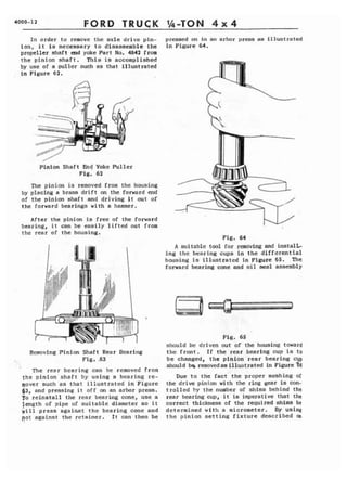 4000-1 2 FORD TRUCK 
In order to remove the axle drive pfn-i 
o n , i t is necessary t o disassemble the 
propeller shaft end yoke Part No. 4842 frm 
t h e pinion shaft. T h i s is accomplished 
by use of a puller such as that illustrated 
in Figure 62. 
Pinion Shaft b d Yoke Puller 
Fig. 62 
The pinion i s removed from the housing 
by placing a brass d r i f t an the forward end 
of the pinion shaft and driving I t out of 
the forward bearings with a hammer. 
After the pinion is free of the forward 
bearing, i t can b e easily lifted out from 
the rear of the housing. 
Removing Pinion Shaft Rear Bcnring 
Fig. ,63 
The rear beating can bc removed from 
t h e pinion s h a f t by using n bearing re-mover 
suda as that illustrated i n Figure 
f~3, and pressing i t o f f on arbor press, 
To reinstall the rear bearing cone, use a 
length of pipe of s u i t a b l e diameter so it 
will press against t h e bearing cone and 
pat against the retainer. I t can then be 
premed on in an arbor press as illustrated 
in Figure 64, 
Fig. 64 
A suitable tool for removing and instalG 
ing the bearing cups in t h e differential 
hausing is illustrated in Figure 65. The 
forward bearing cone and oil seal assembly 
Fig, 65 
should be driven out of the housing toward 
the front. Tf the rear bearing cup is t o 
be changed, the pinion rear bearing cvp 
should bg raovedas illustrated in Figure -66 
Due t o the fact the proper meshing of 
the drive pinion with the ring gear is con-t 
r ~ l l e db y the number of shims behind the 
rear bearing cup, it is imperative that the 
correct thickness of the required shims be 
determined with a micrometer. BY using 
the pinion s e t t i n g f i x t u r e described an 
 