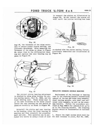 FORD TRUCK %-TON 4 x 4 4000-13 
Fig. 66 
page 40, the thickness of the shims rises-t 
o su-a ~ortt he ini ion as illustrated in m 
Figure 69. Do not i n s t a l l the pinion o i l 
s e a l until t h e pinion setting has been 
- 
sary to secure proper pinion setting, was Fig. 68 
previo~syl determined. After measuring the 
t h i c b e s s of the s,hims as shown in Figure m-cl-mked with the pinion setting fixture, 
68, place them i n the differential hous- p r e v i ~ u s ld~e s c r ibed and illustrated in 
ing and replace t h e rear bearing cup as Fiwre 
shown in Figure 67. 
Fig. 69 
/ 
Fig. 67 
The correct pinion bearing adjustment 
is obtained by using shims between the pin-ion 
bearing spacer, Part No. 4668, and the 
front bearing cone. These shims must be 
of t h e same thickness as the shims p l a c e d 
behind the rear bearing cup and should be 
measured carefully as shown in Figure 68. 
Reinstall the pinion and rear bearing 
i n the housing, place the front bearing in 
position and then reinstall the propeller 
shaft end yokc. This operation can k per-formed 
very easily by using a block of wood 
REF&ACING STEERING KNUCKLE BEARINGS 
Replacement of the bearings or bearing 
cups in the steering knuckle necessitates 
removal of the hub and brake drum assembly, 
wheel bearing spindle, axle shaft and mi-versal 
joint assanbly, as well as the steer- 
$ng knuckle. Follow t h e procedure out-lined 
on Page 4000-4 for removalof a l l parts 
up t o the steering knuckle, The steering 
knuckle should be disassembled as outlined 
betaw: 
1 . Remove the eight screws which hold the 
oil seal retainer in place, Part No. 1089. 
 