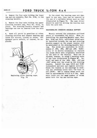 4000-14 FORD TRUCK 
2. Remove the four nuts holding the lower 
cap and arm assembly, Part No. 3128, to the 
steering knuckle. 
3. Remove the four nuts holding the upper 
steering knuckle cap, Part No. 3113, i n 
place. The steering knuckle support and 
bearings can now be removed from t h e axle 
end. 
4 . Wash a l l p a r t s in gasoline or other 
cleaning solution and inspect bearing and 
races f o r scores, cracks or chips. A l l 
damaged parts should, of course, b e re- 
~eplacing p i v o t bearing cups. 
F i g . 70 
In the event the bearing cups are dam-aged 
in any way, they can be removed by 
t h e use of a suitable driver such as that 
illustrated in Figure 70. The same driver 
should be used for driving the bearing cups 
into the axle end. 
REASSEMELING STEERING KNUCKLE SUPPORT 
Merely reverse the procedure outlined 
above to reassemble the units. When re-installing 
the steering knuckle caps, Part 
Nos. 3140 and 3112, sufficient shims must 
be installed between the cup and steering 
knuckle support so the proper tension will 
he maintained on the steering knuckle bear-ing. 
The shims are available in thick-nesses 
of .003, .005, .010 and .030. Ordin-a 
r i l y i t is merely necessary to replace 
the shims which were originally installed 
i n the axle at the factory. This can be 
checked, however, by using a checking scale 
of t h e type illustrated in Figure 87. In-stall 
one each of the .003, .005, .010 and 
.030h shims over the studs on the steering 
knuckle. Install the caps (3113 and 3128) 
lockwashers and nuts and tighten seclrrely. 
Check the tension on the bearings by hook-ing 
the checking s c a l e - i n t o the hole in 
arm (3128). Add or remove shim until the 
load is approximately 4-1/2 t o 6 lbs. Make 
sure there a r e the same number of shim 
under both the top and bottom caps. 
 