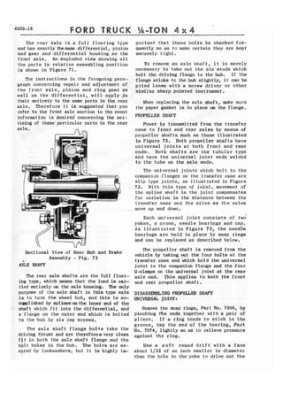 FORD 
The rear axle is a full floating type 
and has exactlythesame differential, pinion 
and gear and differential housing as the 
front axle. An exploded view showing all 
the parts in relative assembling position 
is shown in Figure 71. 
The instructions in the foregoing para-graph 
concerning repair and adjustment of 
the front axle, pinion and ring gear as 
well as the differential, will apply ,in 
their entirety to the same parts in the rear 
axle. .Therefore it is suggested that you 
refer to the front axle section in the event 
information is desired concerning the ser-vicing 
of these particular parts in the rear 
a x l e . 
I Sectional View of Rear Hub and Brake 
Assembly - Fig, 72 
AXLE !MAIT 
The rear axle shafts are the full ffoat-ing 
type, which means that the load is car-ried 
entirely on the axle housing. The only 
purpose of the axle shaft in this type axle 
is to turn the wheel hub, and this is ac-wllshed 
by splines mthe inner end of the 
shaft which fit into the differential, and 
a 'flange on the outer end which is bolted 
to the hub by six cap screws. 
The axle shaft flange bolts take the 
driving thrust and are thereforea very close 
ftt in both the axle shaft flange and the 
b p l t holes in the hub. The bolts are se-cyred 
by lockwashers, but it is highly im-portant 
that these bolts be checked fre-quently 
so as to make certain they are kept 
securely tight. 
To remove an axle shaft, it is merely 
necessary to take out the six studs which 
bolt the driving flange to the hub. If the 
flange sticks to the hub slightly, it can be 
pried loose with a screw driver or other 
similar sharp pointed instrument. 
When replacing the axle shaft, make sure 
the paper gasket is in place on the flange. 
PROPELLER SHAFT 
Power is transmitted from the transfer 
case to front and rear axles by means of 
propeller shafts such as those illustrated 
in Figure 73. Both propeller shafts have 
universal joints at both front and rear 
ends. Both shafts are the tubular type 
and have the universal joint ends welded 
to the tube on the axle ends. 
The.universa1 joints which bolt to the 
companion flanges on the transfer case are 
slip type joints, as illustrated in Figure 
73. With this type of joint,. movement of 
the spline shaft in the joint compensates 
for variation in the distance between the 
transfer case and the axles as the axles 
move up and down. 
Each universal joint consists of two 
yokes, a cross, needle bearings and cap. 
As illustrated in Figure 73, the 'needle 
bearings are held in place by snap rings 
and can be replaced as described below. 
The propeller shaft is removed from the 
vehicle by taking out the four boIts at the 
transfer case end which hold the universal 
joint t o the companion flange and the four 
U-clamps on the universal joint at the rear 
axle end. This applies to both the front 
and rear propeller shaft. 
DISASSEMBLING PEZOPEUIE;R SHAFT 
UNIVERSAL JOINT: 
Remove the snap rings, Part No. 7096, by 
pinching fie ends together with a pair of 
pliers. If a ring tends to stick in the 
groove, tap the end of the bearing, Part 
No. 7074, lightly so as to relieve pressure 
against the ring. 
Use a soft round drift witla a face 
about 1/32 of an inch smaller in diameter 
than the hole in the yoke to drive out the 
 