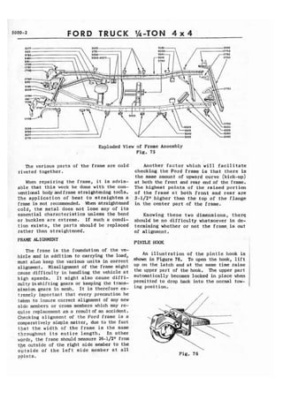 5000-2 FORD TRUCK Ih-TON 4~ 4 
Exploded View of Frame Assembly 
Fig, 75 
The various parts of the frame are cold 
riveted together. 
When repairing the frame, it is advis-able 
that this work be done with the con-ventional 
body mdframe straighta~ing tools. 
The application of heat t o straighten a ' 
frame is not recomended. When straightened 
cold, the metal does not lose any of its 
essential characteristics unless the bend 
or buckles are extreme. I f such a condi-tion 
exists, the parts should be replaced 
rather than straightened. 
FRAME ALIGNMENT 
The frame is the foundation of the ve-hicle 
and in addition t o carrying the load, 
must also keep the various units in correct 
alignment. Misalignment of the frame might 
cause difficulty in handling the vehicle at 
high speeds. It might also cause diffi-culty 
in shifting gears or keeping the trans-mission 
gears in mesh. I t is therefore ex- 
Another factor which will facilitate 
checking the Ford frame is that there is 
the same amount of upward curve (kick-up) 
at both the front and rear end .of the frame. 
The highegt points of the raised portion 
of t h e framd at both front and rear are 
3-1/2~ higher than the top of the fJange 
in the center part of the frame. 
Knowing these two dimensions, there 
should be no difficulty whatsoever in de-termining 
whether or not the frame.is out 
of alignment, 
PINTLE HOOK I 
An illustration of the p i n t l e hook is 
shown in Figure 76. To open the hook, l i f t 
up on the latch and at the same time raise 
the upper part of the hook. The upper part 
automatically becomes locked in place when 
permitted to drop back into the normal tow-ing 
position, 
tremely important that every precaution be 
taken t o insure correct alignment of any new 
side members or cross members which may re-quire 
replacement as a result of an accident, 
Checking alignment of t h e Pard frame is a 
comparatively simple matter, due to the fact 
tpat the width of the frame is the same 
throughout its entire length, In other 
' 
wards, the frame should measure 26-1/2" from 
the outside of the right side member to the 
oytside of the left side member at all 
ppints. Fig. 76 
 