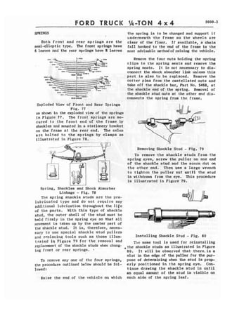 FORD TRUCK Ih-TOM 4 x 4 
SPRINGS t h e spring is to be changed and support it 
underneeth 'the frame so t h e wheels are 
Both f rant and rear springs are the cleat of the floor. If available, a chain 
semi-elleptic type. f rant springs have fall hooked to the end of the f reme is the 
6 leave8 nnd the rear springs have 8 leaves most advisable method of raising the vehicle. 
1111 - IHII . - - F - * Remove the four nuts holding the spring 
awt -4 --- -- *I#4 -==-* -- --.- ,- --::r;-- 4r =r;!;:; . e l i p s to the spring seats and remove the 
*PF-- Hz' , ,a+-- --: . m. 3- +ymxlo 1mspr-ing bseats. It is not necessary to dis-' 
- - 'K "UI" -- - ,,r.,.9 connect the shock absorker link unless t h i s 
11111 I P L l Y G part is alao to be replaced. Remove the 
cotter pins from the castellated nuts and 
take off the shackle bar, Part No. 5468, at 
the shackle end of the sprhg. Removal of 
b31p -.- --Wid the strackle stud nuts at the other end dis- -1119. 1 
1111 1V1191 connects the spring from the, frame. 
Exploded View of Front and Rear Springs 
Fig. 77 
as ahom in the exploded view of the springs 
in Figure 7 7 . he front springs are se-cured 
to the frdnt end of the frame by 
shackla and mounted in a stationery bracket 
on the frame at the rear end, The axles 
a r e b o l t e d to the springs by clamps as 
fllustrated in Figure 78. 
1 
Spring, Shackles and Shock Absorber 
Linkage - F i g . 78 
The spring shackle studs are the pre-lubricated 
type and do not require any 
additional lubrication throughout the life 
of the parts. With this t y p e of shackle 
stud, the outer shell of the stud must be 
held firmly in the spring eye so that a l l 
movement is taken up by the center part of 
the shack1 e stud. It is, therefore, neces- 
Removing Shackle Stud - Fig. 79 
To remove the ahackle studs from the 
spring eyes, screw the puller 'on one end 
of the shackle stud and the acorn riut on 
the other end. Then use a large wrench 
t a tighten the puller nut untkl the stud 
is withdrawn from the eye. This procedure 
is illustrated in Figure 79. 
sary t o use special shackle stud pullers 
and renlacinq tools such aa those illus- Instafling Shackle Stud - Fig. 89 
t t a t e d in Figure! 79 for t h e removal and The same tool is used for reinstalling 
rep'acafnt Of the studs t h e shackle studs aa illustrated in Figure 
ing front or rear springs, 80. It will be observed that t h e r e i s a 
slot in the edge of the puller for the pur- 
To remove any one of the four springs, polse of detcrmin'jng when the stud is pxmop-the 
procedure outlined below should be fol- erly positioned in the spring eye. Ccn- 
1 owed : tinue drawing the shackle stud i n u n t i l 
an equal amount of the stud is visible -on 
Raise the end of the vehicle on which each side of the spring leaf. 
 
