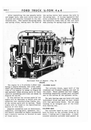 6000-1 FORD TRUCK '%-TON 4 x 4 
After installing the new shackle bolts the spring center bolt enters the hole in 
and hanger bars, make s u r e cotter pins are the spring sqt . It is also imperative that 
in place and securely fastened in the cas- every precaution be taken against damaging 
tellated nuts. Then install thespring seats the hydraulic brake tube on the rear axle 
and spring clips, making sure the head of when placing the spring clips over the axle. 
Sectional View of Engine - Fig. 81 
ENGINE 
The engine is a 4-cylinder L-Head type C ~ L X W ~ 
having a cmter-balanced, cast a1 loy csank-shaft 
and aluminum pistons. A sectional The cylinder block, upper half of the 
view of the engine is shown in Figure 81 crankcase and flywheel housing are cast in 
and exploded views showing parts in t h e i r one piece. Water jackets are f u l l length, 
relative assembling posit ions are shown in extending completely around each ~ YinIde r 
Figures 82 and 83. and to the bottom of the cylinder walls, 
In this section the various parts bf the 
engine will be described in detail with the 
exception that manufacturing limits, etc. 
of the various parts will be omitted. These 
linlits will be found in the Specification 
Section of this book, 
p l e t e assemblies such as distributor, 
carburetor, starting motor, generator, etc., 
are usually described as engine accessories 
and a separate section is devoted to each 
of these units. 
The main bearing caps are bored with each 
individual block and must be kept intact 
with that wrticular block. The oil pump 
housing is an integral part of t h c front 
main bearing cap, 
CYLINDER HEAD 
The cylinder head is cast iron and is 
held in place on the cylinder block by 15 
short, 1 medium and 2 long studs. A steel 
covered asbestos cylinder head gasket is 
 