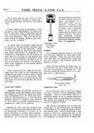 FORD TRUCK 
The correct gap is from ,012" to ,0171' 
and this should be checked by inserting a 
feeler gauge between the ends of the piston 
ring. 
In most cases it k i l l be necessary to f i l e 
the end of the rim slinbtlv to secure the 
correct gap and a ring f i l i n g blbck such as 
that illustrated in Figure 85 will f a c i l i - 
t a t e t h i s operation, The tool can be se-cured 
from K. R.. Wilsm, Ehffalo, New York, 
under the No, V-109-B. 
Xn every case the piston rings should 
be f i t t e d in the particular cylinder bore 
in which they are t o be I n s t a l l e d . After 
f i t t i n g the rings so they have the proper 
gap, each ring should be checked in its 
respective ring groove on t h e piston to 
mukc sure i t , is free in the groove but 
does not have excessive clearance; t h i s 
can be done by rolling t h e back aide of 
the r i n g around the piston ring groove. 
Tatal side clearance in the groove should 
not exceed ,003". 
After installing the rings on the pis-tons, 
furn the rings so the ring gaps arc 
staggered and equal distance apart around 
the circumference of the pistons. This 
should be done so as to avoid havi6g the 
ring gapa inavertical pasitfon one above 
the other, 
VACVE SEAT INSERTS 
Tungsten chrome alloy steel inserts are 
used for both intake and exhaust valve sezl'ts. 
The i n s e r t s are s h m k by liquid air Lwfore 
they are pressed into the block and inas-much 
as the counterbore in the block is 
alightIy smaller i n diameter than the O.D. 
of the insert at normal temperatures, a 
tight f i t is insured. 
Because of their extreme hardness and 
abiljty to withstand high temperatures with-out 
becoming oxidized or p i t t e d , i t is 
rarely necessary to replace these inserts. 
Service equipment for t h i s operation is, 
therpfore, not considered essential for 
ordfnaryservice stations. 
d Cylinder blocks which re-quire 
replacement of a 
valve seat insert are os-dinarily 
returned to the 
factory for such work but 
in those rare instances 
where it is decided to 
equipashopto handle this 
type of repair, the valve 
seat replacing machine 
manufacturedbyHal1 Manu-f 
acturing Company, Toledo, 
Ohio, is suggested. 
Sectional View 
af Piston 
F i g . 8 6 . 
The aluminum pistons used In the Ford 
four-cylinder engines are wing type steel 
strut pistons. They are the f u l l s k i r t 
type and have two compressfon rings and 
one oil control ring located above the 
piston pin hole, 
When fitting pistons of this type, it 
is advisable t o use a p u l l . ' s c a l e such as 
the one illustrated in Figure 87. The 
pistons should be fitted t o 8 t o 1 2 Ibs. 
pull, wit11 a -003 Feeler. 
Piston Pull Scale 
Fig. 87 
CONNECTING RODS 
The connecting rods in the Ford engine 
arc heat treated, carbod manganese steel 
forgfngs, They are accurately held to a 
specified weight so as to reduce vibration 
and lessen wear on bearings and pistons. 
The piston pin bushing in the connecting 
rod is of special bronze, 
* 
The correct procedure for fitting the 
piston pin in the connecting rod bushing 
is described En the foregoing section cover-ing 
piston pins. After installing a new 
piston or pin on a connecting rod, it is 
essential that the assembly be rechecked 
for alignment as illustrated in Figure 88. 
 