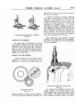 FORD TRUCK 
Checking Connecting Rod Aliment 
Fig. 88 
me connecting rod bearings in the Ford 
four-cylinder engine are of the steel back 
replacable type with each half locked in 
position in the cmecting rods. The bear-ings 
are made of special bearing alloy, 
having high structural atsength which is 
bonded to a etetl core. 
~S~ AND GEAR ASSEmLY 
A spccial alloy iron developed by Ford 
engineers is used in casting these Ford 
camshafts, This metal is highly wear-re- 
Timing Gear Marks 
F i g . 89 
sistant and gives the shaft greater rigidity. 
The three hardened camshaft bearings are 
supported in t h e bearing holes bored in 
the cast iron block. 
A silent operating, durable camshaft 
gear made of aluminum is pressed on the 
camshaft. Replacement of this gear ia 
seldom necessary and for that reaaon, the 
~amshaft and gear assembly is ordinari1.y 
supplied as a complete unit. I t is not 
advisable to attempt changing the gear on 
the camshaft without a fixture which has 
been especially designed for this purpose. 
Such a f i x t u r e is available from K. R. 
Wilson, Buffalo, New Yark and complete in- 
~ t r u c t f o i l s as to procedure for changing 
the gear accompanies the fixture. 
When installing a new camshaft and gear 
assembly, the timing mark on the camshaft 
gear must be matched with the timing mark 
on the crankshaft 
Removing Crankshaft Timing Gear 
Fig. 90 
To replace 'the camshaft and gear as-sembly, 
remove t h e cylinder front cover 
(6019) Figure 82, and valve chamber cover 
plate (6520). Then remove each of the valve 
guide bushing retainers (651 2) and insert 
 