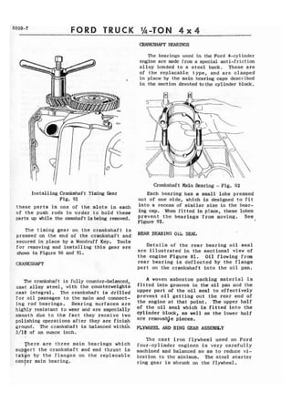 6000-7 FORD TRUCK %-TON 4 x 4 
me bearings used in the Ford 4-cylinder 
engine are made from a special anti-friction 
alloy bonded to a s t e e l back. These are 
of the replacable type, and are clamped 
, in place by the main bearing caps described 
in the section devoted to the cylinder bid. 
I Crankshaft Main Bearing - Fig. 92 
Install ing Crankahaf t Timing Cear Each bearing has a small lobe pressed 
Fig, 91 out of one s i d e , which is designed t o f i t 
these parts in one of the slats in each into a recess of similar size in the tiear-of 
the push rods in order to hold t h e s e ing cap. When f i t t e d in place, these lobes 
parts up the -haft is being prevent bearings from moving. See, 
Figure 92. 
The timing gear on t h e crankshaft is 
pressed on the end of the crankshaft and REAR BFARING O1L SEAL 
secured in place by a Woodruff Key, Tools 
for removing and installing t h i s gear are Details of the rear bearing oil seal 
shown fn Figure 90 and 91. are illustrated i n the sectional view of 
the engine Figure 81. Oil flowing from 
CRANKSHAFT rear bearing is d e f l e c t e d by t h e flange 
part on the crankshaft into t h e oil pan. 
The crankshaft is fully counter-balanced, 
cast alloy steel, with the counterweights 
cast integral. The crankshaft ia drilled 
f o r a i l passages t o the main and connect-ing 
rod bearings, Bearing surfaces are 
highly resistant t o wear and are especially 
smooth dbe t o t h e f a c t they receive two 
polishing operations after they are finish 
ground. The crankshaft is balmced withi'n 
3/10 of an ounce inch. 
There are three main bearings which 
s u p ~ o r t the crankshaft and end thrust is 
t a k ~ nb y the flanges on the replacable 
cenler main bearing. 
A woven asbestos packing material is 
fit t ed in to grooves in the oi I p a and the 
upper part of the o i l seal to effectively 
prevent oil getting out the rear end of 
the engine at that point. .The upper half 
of the oil seal which ia fitted into the 
cylinder block, as well as the lower half 
are remova bJe pieces. 
FtWHEJ5 AND RING GEAR ASS-Y 
The cast iron flywheel used on Ford 
four-cylinder engines is very carefully 
machined and balanced so as to reduce v i - 
bration to t h e minimum. The steel starter 
ring gear is shrunk on t h e flywheel, 
 