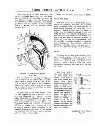 FORD TRUCK Ih-TON 4 x 4 6000-8 
When changing a flywheel ring gear, i t Total run out should not exceed .OlOn. 
is particularly important that the ring 
gear be heated sufficiently t o expand i t VALVE: PUSH RODS 
to a diameter larger than the diameter of 
the shoulder on the flywheel. A s u i t a b l e 
The one-piece Valve Push Rods i l l u s - 
gas heater for t h i s operation is available trated in 94, are cast a special 
K* R. hffaloy under wear resisting alloy iron developed by the 
the No. V-gl. Ford Motor Company for t h i s particular 
purpose. Being hollow, they are l i g h t in 
weight and the spiral openings in the side 
h e l p to provide sufficient lubrication, 
A 1 1 surfaces are hardened and these wear 
resisting surfaces in combination with the 
other parts of t h e valve mechanism, make 
i t possible to retain practically constant 
valve clearances. The customary valve ad-justing 
lock nuts and screws are not re-ouired 
with the Ford design valve mechanism. 
VALVES 
The Ford valves are high chrome nickel 
alloy steel because of the ability of t h i s 
rnctal to withstand high temperatures and 
corrosion. They do not warp, burn or p i t 
readily. This is true of both the intake 
and exhaust valve as the same metal is used 
for both. 
Pul ler for Removing FlywIleel 
Fig. 93 
The operation of removing the flywheel 
from an engine is facilitated by the puller 
flIustrated in Figure 93 (K.R.W. No. TR-11). 
I f a puller of this type is not available, 
however, a flywhet21 can be removed by strik-ing 
I t f i r s t on one side and thm the other 
with a Rawhide hammer. 
In addition to the four bolts, there 
a r e two dowels in the crankshaft which 
h o l d the flywheel in place. The four 
bolts which hold the flywheel to the crank-shaft 
must be carefully wired after they 
have been p u l l e d up t i g h t l y . I t is also 
s u g g e s t e d . t h a t the flywheel be checked 
for run out a f t e r installation; t h i s can 
be done by f i x i n g a d i a l indicator to the 
flywheel-housing so the point of the indica-t 
o r touches t h e flywheel approximately 
1/41' from the beveled edge. 
The lower end of 
the valve stems have 
an area ,more than . 
three times that of 
the stem cross sec-tion. 
This large 
hardened area reduces 
wear on these sur-faces 
t o such an ex-tent 
that valve clear-ances 
remain constant 
overalongperiodof 
time. The stem sur- s--**l~ 
faces are also hard-ened 
t o prolong the 8 
quiet action of the 
valve and ta reduce 
leakageof intake and 
v exhaust gases through 
wear in service, 
, . 
Exploded Valve A s s e m . 
F i g . 94 
 