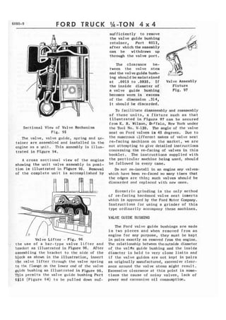 FORD TRUCK 
Sectional View of Valve Mechanism 
F i g . 95 
The valve, valve guide, spring and qe-tainer 
are assembled and installed in the 
engine as a unit. This assembly is illus-trated 
in Figure 94. 
A cross sectional view of the engine 
showing the u n i t valve assembly i n posi-tion 
is illustrated in Figure 95. Removal 
of t h e complete unit is accomplished by 
Valve Lifter - Fig. 96 
. . t h e use of a bar-type v a l v e lifter and 
bracket as illustrated i n Figure 96. After 
assembling the brackct to the side of the 
block as shown in the illustration, insert 
the valve lifter through the valve spring 
t o t h e flange on the lower end of t h e valve 
guide bushing as illustrated in Figure 96. 
This p e r m i t s the valve guide bushing Part 
6510 (Figure 94) to be pulled down suf-sufficiently 
to remove 
the valve guide bushing 
retainer, Part 6512, 
after which theassembly 
can be withdrawn up 
through the valve p o r t . 
The clearance be-tween 
the valve stem 
B 
and the valve guide bush- - -- 
ing shouldbemaintained a t ,0015 t o .0035. If Valve Assembly 
the inside diameter of Fixture 
a valve guide bushing Fig. 97 
becomes worn in excess 
of thc dimension .314, 
i t should be discarded. 
To f a c i l i t a t e disassembly and reassembly 
of thcse units, a fixture such as that 
1Ilustrated in Figure 97 can b e secured 
from K. R. Wilson, Brffalo, New York under 
the Tool No. V-130. The angle of the valve 
seat on Ford valves is 45 degrees. Due to 
the numerous Cifferent makes of valve seat 
re.-facing machines on the market, we are 
not attempting to give detailed instructions 
concerning the re-facing of valves in this 
booklet. The instructions supplied with 
the particular machine being used, should 
be followed in every case, 
Do not re-install in an engine any valves* 
which have been re-faced so many times that 
the edges are thin; such valves should be 
discarded and replaced w i t h new ones. 
Eccentric grinding is the only method 
~f re-facing hardened valve seat i n s e r t s 
wl~ich is approved by the Ford Motor Company. 
Instructions for using a grinder of this 
type ordinarily accompany these machines. 
VALVE GUIDE BUSHING 
The Ford valve guide bushings are made 
i n two pieces and when removed from an 
engine for any purpose, they must be kept 
in pairs exactly as removed from t h e engine. 
The relationship between theoutside diameter 
of t h e valve guide bushing arid the inside 
dijrncter is h e l d to very close limits and 
i f the valve guides are not kept in pairs 
as originally manufactured, excessive clear-ance 
around the valve stems might reault. 
Excessive clearance a t this point is some-times 
the cause of noisy valves, lack of 
power and excessive oil consumption. 
 