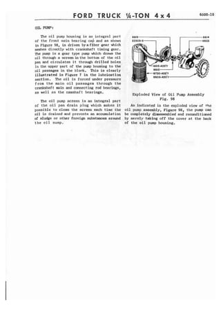 TRUCK 
OIL PUMP: 
The oil pump housing is an integral part 
of the front main bearing ca6 and as shown 
in Figure 98, is driven by a fiber gear which 
meshes directly with crankshaft timing gear. 
The pump is a gear type pump which draws the 
o i l through a screen in the bottom of the o i l 
pan and circulates it through drilled holes 
in the upper part of the pump housing to t h e 
oil passages i n the block. This is clearly 
illustrated in Figure 7 in the lubrication 
section. The oil is forced under pressure 
from the main oil passages through t h e 
crankshaft main and connecting rod bearings, 
as well a s the camshaft bearings. 
The o i l pump screen is an integral part 
of the oil pan drain plug which makes i t 
possible to clean the screen each time the 
oil is drained and preventa an accumulation 
of sludge or other foreign substances around 
t h e oil sump. 
Exploded View of Oil Pump Assembly 
Fig, 98 
As indicated in the exploded view of the 
o i l pump assembly, Figure 98, the pump can 
be completely disassembled and reconditimed 
by merely taking off the cover at the back 
of the oil pump housing, 
 