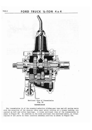 7000-1 FORD TRUCK 1h-TON 4 x 4 
Sectional View of Transmission 
Fig. 99 
TRANSMISSION 
The transmission is of the standard selective sliding gear type and all moving parts 
with the exception of the reverse idler gear which rotates on a bronze bushing, are 
c a f r i e d on ball and roller bearings. A cross sectional view of the transmission is 
shown in Figure 99. In addition to the cross sectional view mentioned above, an illus-tration 
of all parts in their relative assembly position is shown in Figure 100. 
 