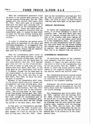 FORD TRUCK 
When the transmission gearshift lever 
i8 moved to the reverse gear position, the 
low and reverse sliding gear, Part No. 7100, 
meshes with the reverse idler gear, Part 
No. 7141. This idler gear is in constant 
mesh with the small gear (extreme left in 
the illustration) of the countershaft gear, 
Part No. 7113. Since the idler gear is 
turning in the opposite direction from the 
countershaft gear, it causes the main shaft 
to which the low and reverse sliding gear 
is splined to revolve in the opposite di-rection. 
In order to visualize the action which 
takes place as described in the above and 
following paragraphs, it is suggested that 
the reader refer to the exploded view of 
the transmission, Figure 100,and identify 
each part as it is mentioned. 
When the transmission shift lever is 
moved to the low speed position, it causes 
the low and reverse sliding gear, Part No. 
7100, to mesh with the low speed gear pn 
the countershaft', Part No. 7113 (second 
gear from the left in the illustration). 
The flow of power is then from the trans-mission 
main drive shaft, Part 7017, to the 
large gear on the countershaft with which 
it is meshed, through the low speed gear on 
the countershait to the low and reverse 
sliding gear, Part 7100, and then to the 
main shaft, Part 7061, on which the slid-ing 
gear is splined. 
Movement of the transmission shift lever 
to the second speed position causes the 
intermediate and high sliding gear, Part 
No. 7101, to engage with the intermediate 
gear on the countershaft, Part No. 7113 
(third gear from the left in the illustra-tion). 
The driving power is then trans-mitted 
fromthemain driving gear, Part 7017, 
to the main driving geararthe countershaft, 
Part 7113, through the intermediate gear on 
the countershaft to the intermediate gear, 
Part 7101, on the main shaft and then thr0ug.h 
the spline to the main shaft, Part 7061. 
In high gear he intermediate and high 
sliding gear, Part No. 7101, is moved for-ward 
so that the internal teeth in this 
gegr engage the teeth on the end of the 
main 'driving gear, Part. No. 7017. Inas-much 
as the intermediate and high gear Part 
No. 7101 is splined to the main shaft, Part 
7061, the flow of power is then directly 
from the main drive gear to the main shaft. 
REMOVING TRAPJSMISSION 
To remove the transmission from the ve-hicle, 
it is first necessary to remove the 
tr~nsfer case. The main shaft gear must 
first be removed through the hole in the 
rear of the transfer case after taking off 
the cotter pin, nut and washer which holds 
it to the transmission shaft. The propeller 
shafts are then disconnected from the trans-fer 
case after which the cap screws holding 
the transfer case to the transmission should 
be removed. The transfer case assembly is 
then free to be removed from the vehicle. 
DISASSEMBLING TRANSMISSION 
To facilitate removal of the transmis-sion 
assembly from the vehicle it is ad-visable 
to remove the gear shifter hous-ing 
which is held to the transmission case 
by six cap screws, Part No. 20346-F. Re-moval 
of these cap screws permits disas-sembly 
of the complete housing, including, 
the shifter shafts and shifter yokes. 
The transmission and clutch housing' should 
be disassembled from the engine as a unit 
by removing the bolts holding the clutch 
housing to the flywheel housing. 
Disconnect the clutch housing from the 
transmission case by screwing out the four 
bolts which hold the transmission case to 
the clutch housing. 
The transmission main drive shaft, Part 
No. 7017, together with the bearing, Part 
No. 7025, retainer and oil seal, can now 
be lifted out of the housing. The trans-mission 
main shaft, Part No. 7061, can also 
be wi thdrawi) from the other end of the trans-mission 
case, together with the bearing, 
Part No. 7065, and oil seal, No. 7048. 
This permits the transmission low and re-verse 
gear, as well as the high and inter-' 
mediate gear to be lifted out of the trans-mission 
case. 
 