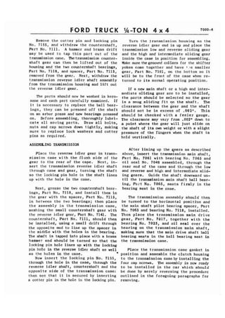 FORD TRUCK 
Remove the cotter pin and locking pin 
No. 7155, and withdraw the countershaft, 
Part No. 7111. A hammer and brass drift 
may be used to tap this part out of the 
transmission case. Thetransmission counter-shaft 
gear can then be lifted out of the 
housing and the two countershaft bearings, 
Part No. 7118, and spacer, Part No. 7115, 
removed from the gear. Next, withdraw the 
transmission reverse idler shaft assembly 
from the transmission housing and lift out 
the reverse idler gear. 
The parts should now be washed in kero-sene 
and each part carefully examined. If 
i t is necessary to replace the ball bear-ings, 
they can be pressed off the shaft 
on an arbor press and new bearings pressed 
on. Before assembling, thoroughly lubri-cate 
all moving parts. Draw all bolts, 
nuts and cap screws down tightly, making 
sure to replace lock washers and cotter 
pins as required. 
ASS-ING TRANSMISSION 
Place the reverse idler gear in trans-mission 
case with the flush side of the 
gear to the rear of the cage. Next, in-sert 
the transmission reverse idler shaft 
through case and gear, turning the shaft 
so the locking pin hole in the shaft lines 
up with the hole in the case. 
Next, grease the two countershaft bear-ings, 
Part No. 7118, and install them in 
the gear with the spacer, Part No. 7115, 
in between the two bearings; then place 
the assembly in the transmission case, 
meshing the small countershaft gear with 
the reverse idler gear, Part No. 7141. The 
countershaft, Part No. 7111, should then 
be installed, using a small drift through 
the opposite end to line up the spacer in 
the middle with the holes in the bearing. 
The shaft is tapped into place with a brass 
hammer and should be turned so that the 
locking pin hole lines up vith the locking 
pin hole in the reverse idler shaft as well 
as the holes in the case. * 
Now insert the locking pin No. 7155, 
through the hole in the case, through the 
reverse idler shaft, countershaft and the 
opposite side of the transmission case: 
then see that it is secured by inserting 
a cotter pin in the hole in the locking pin. 
Turn the fransmission housing so the 
reverse idler gear end is up and place the 
transmission low and reverse sliding gear 
and the high and intermediate sliding gear 
inside the case in position for assembling. 
Make sure thegrooved collars for the shifter 
yokes come together and have 1 le smaller 
gear, Part No. 7101, on the bottom so it 
will be to the front of the case when re-turned 
to its normal operating position. 
If a new main shaft or a high and inter-mediate 
sliding gear are to be installed, 
the parts should be selected so the gear 
is a snug,sliding fit on the shaft. The 
clearance between the =ear and the shaft 
should not be in excess of .002". This 
should be checked with a feeler gauge. 
The clearance may vary from .002n down to 
a point where the gear will just slide on 
the shaft of its own weight or with a slight 
pressure of the fingers when the shaft is 
held vertically. 
After lining up the qears as described 
above, insert the transmission main shaft, 
Part No. 7061 with bearing No. 7065 and 
oil seal No. 7048 assembled, .through the 
rear end of the case and through the low 
and reverse and high and intermediate slid-ing 
gears. Guide the shaft downward un-til 
the transmission main shaft ball bear-ing, 
Part No. 7065, seats firmly in the 
bearing seat in the case. 
The transmission assembly should then 
be turned to the horizontal positi'on and 
the main shaft pilot bearing spacer, Part 
No. 7063 and bearing No. 7118, installed. 
Then place the transmission main drive 
gear, Part No. 7017, together with the 
bearing No. 7025, and oil seal over the 
bearing on the transmission main shaft, 
making sure that the main drive shaft ball 
bearing seats in the ball bearing seat in 
the transmission case. 
Place the transmiss.ion case gasket in 
position and assemble the clutch housing 
to the transmission case by installing the 
four cap screws. The assembly is now ready 
to be installed in the car which should 
be done by merely reversing the procedure 
outlined in the foregoing. paragraphs for 
removing. 
 