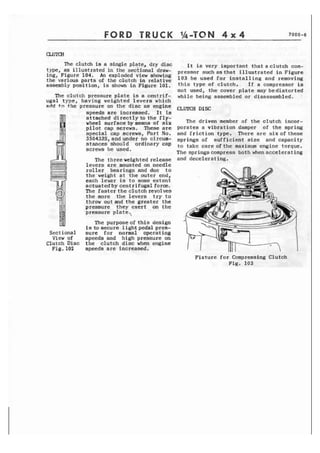 FORD TRUCK 
?he clutch is a single plate, dry disc 
type, as illustrated in t h e seciional draw-ing, 
Figure 104. An exploded view 9h0wing 
the various parts of the clutch in relative 
assembly position, is shown in Figure 101. 
The clutch pressure plate is a centrif-ugal 
type, having weighted levers which 
ndd to the p r e s s u r e on the d i s c as engine 
speeds are increased. I t is 
attached directlyto the fly-wheel 
surfacebymeans of six 
p i l o t cap screws. These are 
special cap screws, Part No. 
3504335, and under no ci rcum-stances 
should ordinary cap 
screws be used. 
The three weighted release 
levers are mounted on needle 
roller bearings and due to 
the'weight at the outer end, 
each leuer is to some e x t e n t 
actuated by centrifugal f o r e . 
The f a s t e r t h e clutch revolves 
the more the levers try to 
throw out and the greater the 
pressure they exert on the 
pressure plate.% 
The purposeofthis design 
f s to secure 1 ight pedal pres- 
Sectional sure for normal operating 
Viewof speedsand highpressureon 
Clutch Disc t h e clutch disc when engine 
Fig.102 speeds are increased. 
I t is very important thataclutch cam-pressor 
suchasthat illustrated in Figure 
103 be used for installing and removing 
this type of clutch. If a compressor is 
not used, the cover plate may bedistorted 
while being assembled or disassembled. 
The driven member of the clutch incor-porates 
a vibration damper of t h e spring 
and friction type. There arc s i x o f these 
springs of sufficient size and capacity 
t o take care o f t h e maximum engine torque. 
The springscornpress both whenaccelerating 
and decelerating. 
Fixture f o r Compressing Clutch 
Fig. 103 
 
