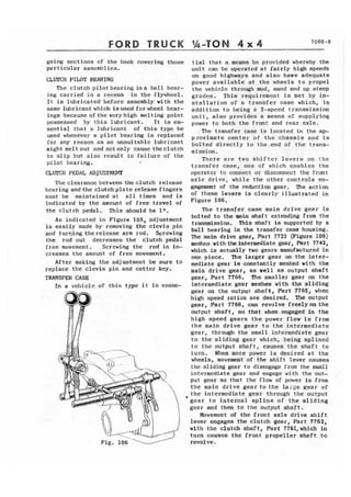 FORD TRUCK 1.h-TON 4 x 4 7COO-8 
going sections of the book covering those 
particular assemblies. 
CLUTCH PILMT BEARING 
The clutch pilot bearing i s a ball bear-ing 
carried in a recess .in the flywheel. 
It is lubricated before assembly with the 
same lubricant which isused for wheel bear-ings 
because ofthe veryhigh melting point 
possessed by this lubricant. It is es-sential 
that a lubricant of this type be 
used whenever a pilot bearing is replaced 
for any reason as an unsuitable lubricant 
might me1 t out and not only cause the clutch 
to slip but also result in failure of the 
pilot bearing. I 
tial that a means be provided whereby the 
unit can be operated at fairly high speeds 
on good highways and also have adequate 
power available at the wheels to propel 
the vehicle through mud, sand and up steep 
grades. This requirement is met by in-stallation 
of a transfer case which, in 
addition to being a 2-speed transmission 
unit, also provides a means of supplying 
power to both the front and rear axle. 
The transfer case is located in the ap-proximate 
center of the chassis and is 
bolted directly to the .end of the trans-mission. 
There are two shifter levers on the 
transfer case, one of which enables the 
CLVrCH PEDAL ADJUSTMENT operator to connect or disconnect the front 
The clearance between the clutch release axle drive, while the other controls en-bearing 
and the clutch plate release fingers gagement of the reduction gear. The action 
must be maintained at all times and is of these levers is clearly illustrated in 
indicated by the amount of free travel of Figure 106. 
the clutch pedal. This should be In. The transfer case main drive gear is 
bolted to the main shaft extending from the As indicated in Figure 105, adjustment is easily made by removing the clevis pin transmission, This shaft is supported by a and turning therelease arm rod. Screwing ball bearing in the transfer case housing. 
the rod out decreases the clutch pedal m e main drive gear, Part 7722 (~igure 109) 
free movement. Screwing the rod in in- meshes wit11 the intermediate gear, Part 7742, 
creases the amount of free movement. which is actually two gears manufactured in one piece. The larger gear on- the inter- 
After making the adjustment be to mediate gear is constantly meshed with the replace the clevis pin and cotter key. main drive gear, as well as output shaft 
TRANSFER CASE gear, Part 7766. The smaller gear on the 
In a vehicle of this t y p e it is essm- intermediate gear meshes with the sliding 
gear on the output shaft, Part 7765, when 
high speed ratios are desired. The output 
gear, Part 7766, can revolve freelyon the 
output shaft, so that when engaged in the 
high speed gears the power flow is from 
the main drive gear to the intermediate 
gear, through the small intermediate gear 
to the sliding gear which, being splined 
to the output shaft, causes the shaft to 
turn. When more power is desired at the 
wheels, movement of the shift lever causes 
the sliding gear to disengage from the small 
intermediate gear and engage with the out-put 
gear so that the flow of power is from 
the main drive gear to the la;ge gear of 
9 the intermediate gear through the output 
&car to internal spline of the sliding 
gear and then to the output shaft. 
Movement of the front axle drive shift 
lever engages the clutch gear, Part 7762, 
with the clutch shaft, Part 7761,which in 
turn causes the front propeller shaft to 
rev01 ve , 
 