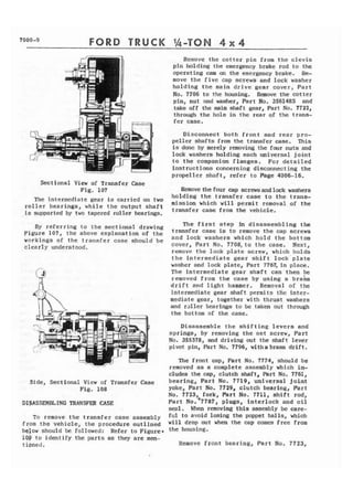 FORD TRUCK 
Sectional V i e w of Transfer Case 
Fig. 107 
The intermediate gear is carried on two 
r o l l e r bearings, w h i l e t h e output s h a f t 
is supported by two tapered roller bearings. 
By referring to the sectional drawing 
Figure 107, the above explanation of the 
workings of the transfer case should be 
clearly understood. 
Side, Sectional View of Transfer Case 
Fig. 108 
DISASSEMI3LING TRANSFER CASE 
To remove t h e transfer case assembly 
from . t h e vehicle, the procedure outlined 
below should be followed: Refer t o Figure. 
1Qp t o identify the parts as they are men-tioned. 
Remove the cotter pin from t h e clevis 
pin holding t h e emergency brake rod to the 
operating cam on the emergency brake. Re-move 
t h e five cap screws and lock washer 
holding the main drive gear cover, Part 
No, 7706 to the housing. Remove the cotter 
pin, nut and washer, Part No. 356148s and 
rake off the main shaft gear, Part No. 7722, 
through the hole in the rear qf the trans-fer 
case. 
Disconnect both f r o n t and rear pro-peller 
shafts from the transfer case. This 
I s done by merely removing the four nuts and 
lock washers holding each universal joint 
to t h e companion flanges. For detailed 
instructions concerning disconnecting the 
propeller shaft, refer to Page 4006-16. 
Remove the four cap screwsandlmk washers 
holding the transfer case to t h e trans-mission 
which will permit removal of the 
transfer case from the vehicle. 
The f i r s t step in disassembling t h e 
transfer case is to remove the cap screws 
and lock washers which hold the bottom 
cover, Part No. 7708, t o the case. Next, 
remove t h e lock p l a t e screw, which holds 
the intermediate gear s h i f t lock'plate 
washer and lock plate, Part 7767,in place. 
The intermediate gear shaft can then be 
removed from the case by using a bra& 
drift and light hammer. Removal of the 
intermediate gear shaft permits t h e fntes-mediate 
gear, together with thrust washers 
and r s l l e r bearings to be taken out through 
the bottom of the case. 
Disassemble the shifting l e v e r s and 
springs, by removing the set screw, Part 
No. 355378, and driving out the shaft lever 
pivot pin, Part No. 7796, witha brass d r i f t . 
The front cap, Part No. 7774, should be 
removed aa a complete assembly which in-cludes 
the cap, clutch shaft, Part No. 7761, 
bearing, Part No. 7719, universal joint 
yoke, Part No. 7729, clutch bearing, Part 
No. 7723, fork, Part No. 7711, shift rod, 
r 
Part N o . 7787, plugs, interlock and oil 
seal. When removing this assembly be care-ful 
to avoid losing the poppet balls, which 
will drop out when the cap comes free from 
t h e housing. 
Remove front bearing, Part No. 7723, 
 