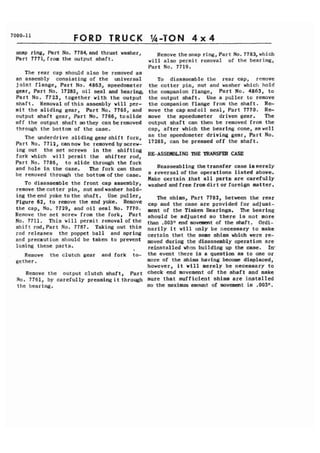 FORD TRUCK 1,-TON 4 x 4 
snap ring, Part No. 7784, and thrust washer, 
Part 7771,from the output shaft. 
The rear cap should also be removed as 
. an assembly consisting of the universal 
joint flange, Part No. 4863, speedometer 
gear, Part No. 17285, oil seal and bearing, 
Part No. 7723, together with the output 
shaft. Removal ofthis assembly will per-mit 
the sliding gear, Part No. 7765, and 
output shaft gear, Part No. 7766, toslide 
off the output shaft so they can be removed 
through the bottom of the case. 
The underdrive sliding gearshift fork, 
Part No. 7712,cannow be removedbyscrew- 
Remove thesnap ring,Part No. 7783,which 
will also permit removal of the bearing, 
Part No. 7719, 
To disassemble the rear cap, remove 
the cotter pin, nut and washer which hold 
the companion flange, Part No. 4863, to 
the output shaft. Use a puller to remove 
the companion flange from the shaft. Re-move 
the capandoil seal, Part 7770. Re-move 
the speedometer driven gear. The 
output shaft can then be removed from the 
cap, after which the bearing cone, aswell 
as the speedometer driving gear, Part No. 
17285, can be pressed off the shaft. 
ing out the set screws in the shifting 
fork which will permit the shifter rod. RE-ASSEClBLING THE TRANSFEIZ CASE 
Part No. 7786, tb slide through the fork 
and hole in the case. The fork can then Reassembling thetransfer case iamerely 
be removed through the bottom ofthe case. a reversal ofthe operations listed above. 
Make certain that all parts are carefully 
To disassemble the f rant cap assembly Y washed and free from dirt or foreign mat ter . remove thecotter pin, nut andwasher hold-ing 
theend yoke tothe shaft. Use puller, ~igure6 2, to remove the end yoke* Remove The shims, Part 7782, between the rear cap a d the case are provided for ad just-the 
cap, No* 7729, and oil seal 7770. merit of the Timken Bearings. The bearing 
the set screw the Part should be adjusted so there is not more 
No. 7711. This will permit removal of the t h , .003r1 end movemart of the Ordi-shift 
rod,Part No- 7787. Taking out this narily it will only be fiecessary to make rod releases the poppet ball and sprint3 certain that the same shims which were re-and 
precaution be taken prevent moved during the disassembly operation are 
losing these parts. 
I reinstalled when building up the case. In* 
Remove the clutch gear and fork to- the event there is a question as to One Or 
gether. more of the shims having become displaced, 
however, it will merely be necessary to 
Remove the output clutch shaft, Part check end movement of the shaft and make 
NO. 7761, by carefully pressing it through sure that suf f icient shims art? installed 
the bearing. so the maximum amount of movement is .00311. 
 