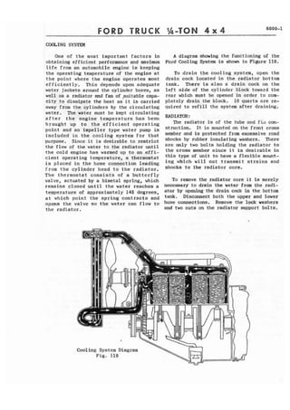 FORD TRUCK 
One of the most important factors in 
obtaining efficient performance and maximum 
life from an automobile engine is keeping 
the operating temperature of the engine at 
t h e paint where the engine operates mast 
efficiently. This depends upon adequate 
water jackets around the cylinder bores, as 
well as a radiator and fan of ,suitable capa-c 
i t y to dissipate the heat as i t is carried 
away from the cylinders by the circulating 
water. ?he water must be kept circulating 
after the engine temperature has been 
brought up to the efficient operating 
point and an impeller type water pump is 
included in the cooling syatem for that 
purpose. Since it is desirable to restrict 
the flow of the water to the radiator until 
the cold engine has warmed up to an effi-cient 
operating temperature, a thermostat 
is placed in the hose connection leading 
from the cylinder head to the radiator. 
The thermostat consists of a butterfly 
valve, actuated by a bimetal spring, which 
remains closed until the water reaches a 
temperature of approximately 145 degrees, 
at which point the spring contracts and 
opens the valve so the water can flow to 
the radiator. 
A diagram shoving the functioning of the 
Ford Cooling System is shown in Figure 110. 
To drain the cooling system, open the 
drain cock located in the radiator bottom 
tank. There is also o drain cock on the 
left side of the cylinder block toward the 
rear which must be opened in order to com-pletely 
drain the block. 10 quarts are re-quired 
t o refill the system after draining. 
RAD 1 A'KIR : 
'Phe radiator is of the tube and f i i l con-struction. 
It is mounted on the front crass 
member and is protected from excessive road 
shocks by rubber insulating washers. There 
are only two bolts holding the radiator to 
t h e cross member since i t is desirable in 
this type of unit t o have a flexible mount-ing 
which will not transmit strains and 
shocks to the radiator core. 
To remove the radiator core i t is merely 
necessary t o drain the water from the radi-ator 
by opening the drain cack in the bottom 
tank. Disconnect both the upper and lower 
hose connections. Remove the lpck washers 
and two nuts on the radiator support bolts. 
 